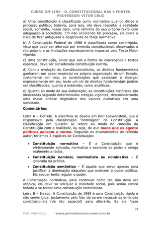CURSO ON-LINE - D. CONSTITUCIONAL NAS 5 FONTES
PROFESSOR: VÍTOR CRUZ
37
Prof. Vítor Cruz www.pontodosconcursos.com.br
a) Uma constituição é classificada como normativa quando dirige o
processo político; todavia, para isso, ela deve respeitar a realidade
social, sofrendo, nesse caso, uma reforma do seu próprio texto com
adequação à sociedade. Em não ocorrendo tal processo, ela corre o
risco de ficar antiquada e desprovida de força normativa.
b) A Constituição Federal de 1988 é classificada como semirrígida,
visto que pode ser alterada por emenda constitucional, observados o
rito próprio e as limitações expressamente impostas pelo Texto Maior
vigente.
c) Uma constituição, ainda que sob a forma de convenções e textos
esparsos, deve ser considerada constituição escrita.
d) Com a evolução do Constitucionalismo, os direitos fundamentais
ganharam um papel essencial na própria organização de um Estado.
Justamente por isso, as constituições que passaram a albergar
expressamente em seu texto um rol de direitos fundamentais podem
ser classificadas, quanto à extensão, como analíticas.
e) Quanto ao modo de sua elaboração, as constituições históricas são
idealizadas segundo determinadas crenças vigentes, desconsiderando
uma maior análise dogmática dos valores evolutivos em uma
sociedade.
Comentários:
Letra A – Correto. A assertiva se baseia em Karl Loewenstein, que é
responsável pela classificação “ontológica” da Constituição. A
classificação em questão se refere ao modo de conexão da
Constituição com a realidade, ou seja, de que modo que os agente
políticos aplicam a norma. Segundo os ensinamentos do referido
autor, teríamos 3 espécies de Constituição:
• Constituição normativa – É a Constituição que é
efetivamente aplicada, normatiza o exercício do poder e obriga
realmente a todos.
• Constituição nominal, nominalista ou nominativa – É
ignorada na prática.
• Constituição semântica – É aquela que serve apenas para
justificar a dominação daqueles que exercem o poder político.
Ela sequer tenta regular o poder.
A Constituição normativa, para continuar como tal, não deve ser
utópica, ela deve se adequar à realidade social, pois senão estará
fadada a se tornar uma constituição nominalista.
Letra B – Errado. A Constituição de 1988 é uma Constituição rígida e
não semirrígida, justamente pelo fato de serem necessárias emendas
constitucionais (de rito especial) para alterá-la. Se ela fosse
 
