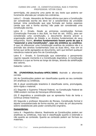 CURSO ON-LINE - D. CONSTITUCIONAL NAS 5 FONTES
PROFESSOR: VÍTOR CRUZ
38
Prof. Vítor Cruz www.pontodosconcursos.com.br
semirrígida, ela possuiria uma parte de seu texto que poderia ser
livremente alterada por simples leis ordinárias.
Letra C – Errado. Alexandre de Moraes afirma que para a Constituição
ser considerada escrita ela deve ter a característica da unicidade
textual. Uma constituição que seja formada por textos esparsos
(ainda que sob a forma escrita) não pode ser considerada uma
constituição escrita.
Letra D – Errado. Desde as primeiras constituições formais
(Constituição Francesa e dos EUA, no final do séc. XVIII), para ser
considerada uma constituição, o documento deveria prever a
organização política do Estado e os direitos fundamentais de seus
integrantes. Assim, direitos fundamentais fazem parte do que é
“essencial a uma Constituição”, seja ela sintética ou analítica.
O que irá diferenciar uma Constituição analítica da sintética não é a
previsão dos direitos fundamentais (isso as duas têm), mas sim os
temas que serão agregados ao documento, sem que tenham qualquer
relevância material para fins de Constituição.
Letra E – Errado. A Constituição que sistematiza o pensamento
vigente naquele momento é a Constituição dogmática. A Constituição
histórica é a que se forma ao longo do tempo, através da solidificação
dos valores.
Gabarito: Letra A.
79. (FUNIVERSA/Analista-APEX/2006) Assinale a alternativa
correta.
(A) As Constituições podem ser classificadas quanto ao seu conteúdo
em analíticas ou sintéticas.
(B) A atual constituição brasileira é classificada como, promulgada,
semi-rígida e material.
(C) Segundo o Supremo Tribunal Federal, na Constituição Federal de
1988 existem normas de hierarquia diferenciada.
(D) É dogmática a constituição que se apresenta fruto de lenta e
contínua síntese histórica.
(E) Segundo o professor Alexandre de Moraes, Constituição formal é
aquela consubstanciada de forma escrita, por meio de um documento
solene estabelecido pelo poder constituinte originário.
Comentários:
Letra A - Pegadinha clássica. Realmente as Constituições podem ser
analíticas ou sintéticas, mas isso é classificação quanto à extensão e
não quanto ao conteúdo. Quanto ao conteúdo podem ser formais ou
materiais.
 