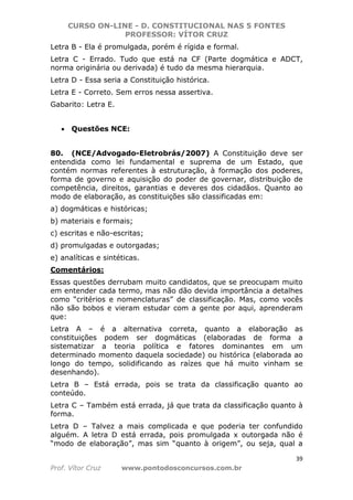CURSO ON-LINE - D. CONSTITUCIONAL NAS 5 FONTES
PROFESSOR: VÍTOR CRUZ
39
Prof. Vítor Cruz www.pontodosconcursos.com.br
Letra B - Ela é promulgada, porém é rígida e formal.
Letra C - Errado. Tudo que está na CF (Parte dogmática e ADCT,
norma originária ou derivada) é tudo da mesma hierarquia.
Letra D - Essa seria a Constituição histórica.
Letra E - Correto. Sem erros nessa assertiva.
Gabarito: Letra E.
• Questões NCE:
80. (NCE/Advogado-Eletrobrás/2007) A Constituição deve ser
entendida como lei fundamental e suprema de um Estado, que
contém normas referentes à estruturação, à formação dos poderes,
forma de governo e aquisição do poder de governar, distribuição de
competência, direitos, garantias e deveres dos cidadãos. Quanto ao
modo de elaboração, as constituições são classificadas em:
a) dogmáticas e históricas;
b) materiais e formais;
c) escritas e não-escritas;
d) promulgadas e outorgadas;
e) analíticas e sintéticas.
Comentários:
Essas questões derrubam muito candidatos, que se preocupam muito
em entender cada termo, mas não dão devida importância a detalhes
como “critérios e nomenclaturas” de classificação. Mas, como vocês
não são bobos e vieram estudar com a gente por aqui, aprenderam
que:
Letra A – é a alternativa correta, quanto a elaboração as
constituições podem ser dogmáticas (elaboradas de forma a
sistematizar a teoria política e fatores dominantes em um
determinado momento daquela sociedade) ou histórica (elaborada ao
longo do tempo, solidificando as raízes que há muito vinham se
desenhando).
Letra B – Está errada, pois se trata da classificação quanto ao
conteúdo.
Letra C – Também está errada, já que trata da classificação quanto à
forma.
Letra D – Talvez a mais complicada e que poderia ter confundido
alguém. A letra D está errada, pois promulgada x outorgada não é
“modo de elaboração”, mas sim “quanto à origem”, ou seja, qual a
 
