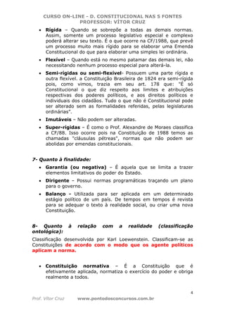 CURSO ON-LINE - D. CONSTITUCIONAL NAS 5 FONTES
PROFESSOR: VÍTOR CRUZ
4
Prof. Vítor Cruz www.pontodosconcursos.com.br
• Rígida – Quando se sobrepõe a todas as demais normas.
Assim, somente um processo legislativo especial e complexo
poderá alterar seu texto. É o que ocorre na CF/1988, que prevê
um processo muito mais rígido para se elaborar uma Emenda
Constitucional do que para elaborar uma simples lei ordinária.
• Flexível – Quando está no mesmo patamar das demais lei, não
necessitando nenhum processo especial para alterá-la.
• Semi-rígidas ou semi-flexível- Possuem uma parte rígida e
outra flexível. a Constituição Brasileira de 1824 era semi-rígida
pois, como vimos, trazia em seu art. 178 que: "É só
Constitucional o que diz respeito aos limites e atribuições
respectivas dos poderes políticos, e aos direitos políticos e
individuais dos cidadãos. Tudo o que não é Constitucional pode
ser alterado sem as formalidades referidas, pelas legislaturas
ordinárias”.
• Imutáveis – Não podem ser alteradas.
• Super-rígidas – É como o Prof. Alexandre de Moraes classifica
a CF/88. Isso ocorre pois na Constituição de 1988 temos as
chamadas "cláusulas pétreas", normas que não podem ser
abolidas por emendas constitucionais.
7- Quanto à finalidade:
• Garantia (ou negativa) – É aquela que se limita a trazer
elementos limitativos do poder do Estado.
• Dirigente – Possui normas programáticas traçando um plano
para o governo.
• Balanço - Utilizada para ser aplicada em um determinado
estágio político de um país. De tempos em tempos é revista
para se adequar o texto à realidade social, ou criar uma nova
Constituição.
8- Quanto à relação com a realidade (classificação
ontológica):
Classificação desenvolvida por Karl Loewenstein. Classificam-se as
Constituições de acordo com o modo que os agente políticos
aplicam a norma.
• Constituição normativa – É a Constituição que é
efetivamente aplicada, normatiza o exercício do poder e obriga
realmente a todos.
 