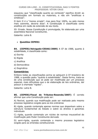 CURSO ON-LINE - D. CONSTITUCIONAL NAS 5 FONTES
PROFESSOR: VÍTOR CRUZ
42
Prof. Vítor Cruz www.pontodosconcursos.com.br
esqueceu que “classificação quanto ao conteúdo” significa dividir as
constituições em formais ou materiais, e não em “analíticas e
sintéticas”.
O item II é o “menos errado”, mas para ficar 100%, ou pelo menos
mais coerente, deveria dizer: A Constituição é classificada como
analítica em razão da extensão do seu texto.
III- Errado. Nossa Constituição é promulgada, foi elaborada por uma
assembleia Nacional Constituinte.
Gabarito: Letra B.
• Questões CEPERJ:
84. (CEPERJ/Advogado-CEDAE/2009) A CF de 1988, quanto à
estabilidade, é classificada como:
a) Escrita
b) Rígida
c) Analítica
d) Democrática
e) Dogmática
Comentários:
Embora todas as classificações acima se apliquem à CF brasileira de
1988, a questão pediu "quanto à estabilidade". Desta forma, trata-se
de uma constituição que só pode ser modificada por um processo
especial, mais dificultoso que o de elaboração de leis ordinárias, daí
possuir a chamada "rigidez".
Gabarito: Letra B.
85. (CEPERJ/Fiscal de Tributos-Resende/2007) É correto
afirmar que uma Constituição pode ser:
A) flexível, quando sua modificação pode ser realizada pelo mesmo
processo legislativo exigido para as leis ordinárias
B) rígida, quando contempla apenas normas que disponham sobre a
estrutura fundamental do Estado e sobre os direitos e garantias
individuais
C) rígida, quando contempla um núcleo de normas insuscetível de
modificação pelo Poder Constituinte derivado
D) semi-rígida, quando contempla o mesmo processo legislativo
exigido para as emendas constitucionais
 