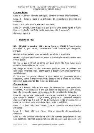 CURSO ON-LINE - D. CONSTITUCIONAL NAS 5 FONTES
PROFESSOR: VÍTOR CRUZ
43
Prof. Vítor Cruz www.pontodosconcursos.com.br
Comentários:
Letra A - Correto. Perfeita definição, conforme vimos anteriormente.
Letra B - Errado. Essa é a definição de constituição sintética ou
material.
Letra C - Errado. Assim, ela seria imutável.
Letra D - Errado. Semi-rígida é a que possui uma parte rígida e outra
flexível (redação mal feita desta assertiva, não é mesmo?)
Gabarito: Letra A.
• Questões FJG:
86. (FJG/Procurador PM - Nova Iguaçu/2006) A Constituição
brasileira é, por vezes, considerada uma constituição dirigente,
porque:
A) visa a desenvolver uma sociedade socialista e igualitária
B) tem objetivos permanentes, como a construção de uma sociedade
livre e justa.
C) visa a que o Brasil se torne um país onde não haja lugar para
grandes desigualdades de renda
D) obriga o Estado a não promover políticas que, a pretexto de
exigências internacionais, sacrifiquem o desenvolvimento econômico-
social do país
E) tem um programa básico, a que todos os governos devem
obedecer, como o direito individual, assegurado a todos os cidadãos,
de serem proprietários dos meios de produção
Comentários:
Letra A - Errada. Não existe essa de desenvolver uma sociedade
socialista. A Constituição é em sua essência capitalista. Além disso,
isso não tem nada haver com o conceito de constituição dirigente.
Letra B - Agora sim, esta está correta. A constituição dirigente é a
que dirige o Estado. Traça metas, programas. Exemplo clássico
destes programas é o art. 3º da Constituição, onde encontramos a
meta de construir uma sociedade livre, justa e solidária.
Letra C - Isso não tem haver com o conceito de constituição
dirigente.
Letra D - Isso não tem haver com o conceito de constituição
dirigente.
Letra E - Os direitos individuais não são normas programáticas em
sua essência. Normas programáticas são aquelas que possuem um
 