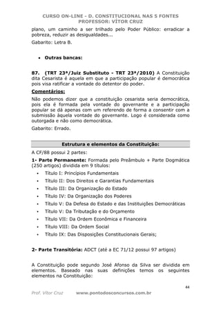 CURSO ON-LINE - D. CONSTITUCIONAL NAS 5 FONTES
PROFESSOR: VÍTOR CRUZ
44
Prof. Vítor Cruz www.pontodosconcursos.com.br
plano, um caminho a ser trilhado pelo Poder Público: erradicar a
pobreza, reduzir as desigualdades...
Gabarito: Letra B.
• Outras bancas:
87. (TRT 23ª/Juiz Substituto - TRT 23ª/2010) A Constituição
dita Cesarista é aquela em que a participação popular é democrática
pois visa ratificar a vontade do detentor do poder.
Comentários:
Não podemos dizer que a constituição cesarista seria democrática,
pois ela é formada pela vontade do governante e a participação
popular se dá apenas com um referendo de forma a consentir com a
submissão àquela vontade do governante. Logo é considerada como
outorgada e não como democrática.
Gabarito: Errado.
Estrutura e elementos da Constituição:
A CF/88 possui 2 partes:
1- Parte Permanente: Formada pelo Preâmbulo + Parte Dogmática
(250 artigos) dividida em 9 títulos:
Título I: Princípios Fundamentais
Título II: Dos Direitos e Garantias Fundamentais
Título III: Da Organização do Estado
Título IV: Da Organização dos Poderes
Título V: Da Defesa do Estado e das Instituições Democráticas
Título V: Da Tributação e do Orçamento
Título VII: Da Ordem Econômica e Financeira
Título VIII: Da Ordem Social
Título IX: Das Disposições Constitucionais Gerais;
2- Parte Transitória: ADCT (até a EC 71/12 possui 97 artigos)
A Constituição pode segundo José Afonso da Silva ser dividida em
elementos. Baseado nas suas definições temos os seguintes
elementos na Constituição:
 