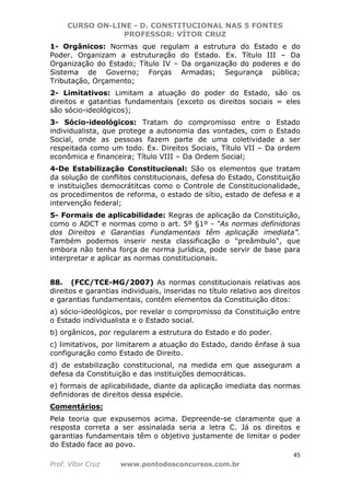CURSO ON-LINE - D. CONSTITUCIONAL NAS 5 FONTES
PROFESSOR: VÍTOR CRUZ
45
Prof. Vítor Cruz www.pontodosconcursos.com.br
1- Orgânicos: Normas que regulam a estrutura do Estado e do
Poder. Organizam a estruturação do Estado. Ex. Título III – Da
Organização do Estado; Título IV – Da organização do poderes e do
Sistema de Governo; Forças Armadas; Segurança pública;
Tributação, Orçamento;
2- Limitativos: Limitam a atuação do poder do Estado, são os
direitos e gatantias fundamentais (exceto os direitos sociais = eles
são sócio-ideológicos);
3- Sócio-ideológicos: Tratam do compromisso entre o Estado
individualista, que protege a autonomia das vontades, com o Estado
Social, onde as pessoas fazem parte de uma coletividade a ser
respeitada como um todo. Ex. Direitos Sociais, Título VII – Da ordem
econômica e financeira; Título VIII – Da Ordem Social;
4-De Estabilização Constitucional: São os elementos que tratam
da solução de conflitos constitucionais, defesa do Estado, Constituição
e instituições democrátitcas como o Controle de Constitucionalidade,
os procedimentos de reforma, o estado de sítio, estado de defesa e a
intervenção federal;
5- Formais de aplicabilidade: Regras de aplicação da Constituição,
como o ADCT e normas como o art. 5º §1º - “As normas definidoras
dos Direitos e Garantias Fundamentais têm aplicação imediata”.
Também podemos inserir nesta classificação o "preâmbulo", que
embora não tenha força de norma jurídica, pode servir de base para
interpretar e aplicar as normas constitucionais.
88. (FCC/TCE-MG/2007) As normas constitucionais relativas aos
direitos e garantias individuais, inseridas no título relativo aos direitos
e garantias fundamentais, contêm elementos da Constituição ditos:
a) sócio-ideológicos, por revelar o compromisso da Constituição entre
o Estado individualista e o Estado social.
b) orgânicos, por regularem a estrutura do Estado e do poder.
c) limitativos, por limitarem a atuação do Estado, dando ênfase à sua
configuração como Estado de Direito.
d) de estabilização constitucional, na medida em que asseguram a
defesa da Constituição e das instituições democráticas.
e) formais de aplicabilidade, diante da aplicação imediata das normas
definidoras de direitos dessa espécie.
Comentários:
Pela teoria que expusemos acima. Depreende-se claramente que a
resposta correta a ser assinalada seria a letra C. Já os direitos e
garantias fundamentais têm o objetivo justamente de limitar o poder
do Estado face ao povo.
 