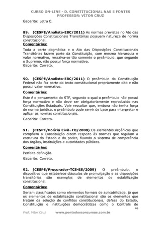CURSO ON-LINE - D. CONSTITUCIONAL NAS 5 FONTES
PROFESSOR: VÍTOR CRUZ
46
Prof. Vítor Cruz www.pontodosconcursos.com.br
Gabarito: Letra C.
89. (CESPE/Analista-EBC/2011) As normas previstas no Ato das
Disposições Constitucionais Transitórias possuem natureza de norma
constitucional.
Comentários:
Toda a parte dogmática e o Ato das Disposições Constitucionais
Transitórias fazem parte da Constituição, com mesma hierarquia e
valor normativo, ressalva-se tão somente o preâmbulo. que segundo
o Supremo, não possui força normativa.
Gabarito: Correto.
90. (CESPE/Analista-EBC/2011) O preâmbulo da Constituição
Federal não faz parte do texto constitucional propriamente dito e não
possui valor normativo.
Comentários:
Este é o pensamento do STF, segundo o qual o preêmbulo não possui
força normativa e não deve ser obrigatoriamente reproduzido nas
Constituições Estaduais. Vale ressaltar que, embora não tenha força
de norma jurídica, o preâmbulo pode servir de base para interpretar e
aplicar as normas constitucionais.
Gabarito: Correto.
91. (CESPE/Polícia Civil–TO/2008) Os elementos orgânicos que
compõem a Constituição dizem respeito às normas que regulam a
estrutura do Estado e do poder, fixando o sistema de competência
dos órgãos, instituições e autoridades públicas.
Comentários:
Perfeita definição.
Gabarito: Correto.
92. (CESPE/Procurador-TCE-ES/2009) O preâmbulo, o
dispositivo que estabelece cláusulas de promulgação e as disposições
transitórias são exemplos de elementos de estabilização
constitucional.
Comentários:
Seriam classificados como elementos formais de aplicabilidade, já que
os elementos de estabilização constitucional são os elementos que
tratam da solução de conflitos constitucionais, defesa do Estado,
Constituição e instituições democrátitcas como o Controle de
 