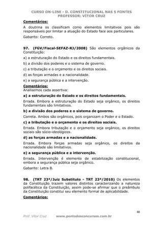 CURSO ON-LINE - D. CONSTITUCIONAL NAS 5 FONTES
PROFESSOR: VÍTOR CRUZ
48
Prof. Vítor Cruz www.pontodosconcursos.com.br
Comentários:
A doutrina os classificam como elementos limitativos pois são
responsáveis por limitar a atuação do Estado face aos particulares.
Gabarito: Correto.
97. (FGV/Fiscal-SEFAZ-RJ/2008) São elementos orgânicos da
Constituição:
a) a estruturação do Estado e os direitos fundamentais.
b) a divisão dos poderes e o sistema de governo.
c) a tributação e o orçamento e os direitos sociais.
d) as forças armadas e a nacionalidade.
e) a segurança pública e a intervenção.
Comentários:
Analisemos cada assertiva:
a) a estruturação do Estado e os direitos fundamentais.
Errada. Embora a estruturação do Estado seja orgânico, os direitos
fundamentais são limitativos.
b) a divisão dos poderes e o sistema de governo.
Correta. Ambos são orgânicos, pois organizam o Poder e o Estado.
c) a tributação e o orçamento e os direitos sociais.
Errada. Embora tributação e o orçamento seja orgânico, os direitos
sociais são sócio-ideológicos.
d) as forças armadas e a nacionalidade.
Errada. Embora forças armadas seja orgânico, os direitos da
nacionalidade são limitativos.
e) a segurança pública e a intervenção.
Errada. Intervenção é elemento de estabilização constitucional,
embora a segurança pública seja orgânico.
Gabarito: Letra B.
98. (TRT 23ª/Juiz Substituto - TRT 23ª/2010) Os elementos
da Constituição trazem valores distintos caracterizando a natureza
polifacética da Constituição, assim pode-se afirmar que o preâmbulo
da Constituição constitui seu elemento formal de aplicabilidade.
Comentários:
 