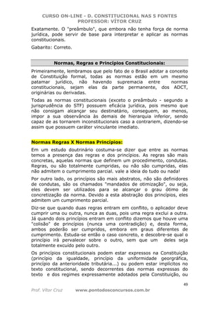 CURSO ON-LINE - D. CONSTITUCIONAL NAS 5 FONTES
PROFESSOR: VÍTOR CRUZ
49
Prof. Vítor Cruz www.pontodosconcursos.com.br
Exatamente. O "preâmbulo", que embora não tenha força de norma
jurídica, pode servir de base para interpretar e aplicar as normas
constitucionais.
Gabarito: Correto.
Normas, Regras e Princípios Constitucionais:
Primeiramente, lembramos que pelo fato de o Brasil adotar a conceito
de Constituição formal, todas as normas estão em um mesmo
patamar jurídico, não havendo supremacia entre normas
constitucionais, sejam elas da parte permanente, dos ADCT,
originárias ou derivadas.
Todas as normas constitucionais (exceto o preâmbulo - segundo a
jurisprudência do STF) possuem eficácia jurídica, pois mesmo que
não consigam alcançar seu destinatário, conseguem, ao menos,
impor a sua observância às demais de hierarquia inferior, sendo
capaz de as tornarem inconstitucionais caso a contrariem, dizendo-se
assim que possuem caráter vinculante imediato.
Normas Regras X Normas Princípios:
Em um estudo doutrinário costuma-se dizer que entre as normas
temos a presença das regras e dos princípios. As regras são mais
concretas, aquelas normas que definem um procedimento, condutas.
Regras, ou são totalmente cumpridas, ou não são cumpridas, elas
não admitem o cumprimento parcial. vale a ideia do tudo ou nada!
Por outro lado, os princípios são mais abstratos, não são definidores
de condutas, são os chamados "mandados de otimização", ou seja,
eles devem ser utilizados para se alcançar o grau ótimo de
concretização da norma. Devido a esta abstração dos princípios, eles
admitem um cumprimento parcial.
Diz-se que quando duas regras entram em conflito, o aplicador deve
cumprir uma ou outra, nunca as duas, pois uma regra exclui a outra.
Já quando dois princípios entram em conflito dizemos que houve uma
"colisão" de princípios (nunca uma contradição) e, desta forma,
ambos poderão ser cumpridos, embora em graus diferentes de
cumprimento. Estuda-se então o caso concreto, e descobre-se qual o
princípio irá pervalecer sobre o outro, sem que um deles seja
totalmente excuído pelo outro.
Os princípios constitucionais podem estar expressos na Constituição
(princípio da igualdade, princípio da uniformidade georgráfica,
princípio da anterioridade tributária...) ou podem estar implícitos no
texto constitucional, sendo decorrentes das normas expressas do
texto e dos regimes expressamente adotados pela Constituição, ou
 