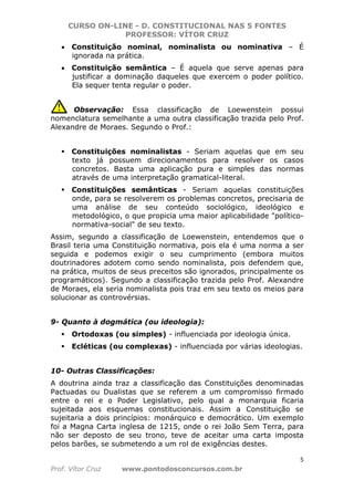 CURSO ON-LINE - D. CONSTITUCIONAL NAS 5 FONTES
PROFESSOR: VÍTOR CRUZ
5
Prof. Vítor Cruz www.pontodosconcursos.com.br
• Constituição nominal, nominalista ou nominativa – É
ignorada na prática.
• Constituição semântica – É aquela que serve apenas para
justificar a dominação daqueles que exercem o poder político.
Ela sequer tenta regular o poder.
Observação: Essa classificação de Loewenstein possui
nomenclatura semelhante a uma outra classificação trazida pelo Prof.
Alexandre de Moraes. Segundo o Prof.:
Constituições nominalistas - Seriam aquelas que em seu
texto já possuem direcionamentos para resolver os casos
concretos. Basta uma aplicação pura e simples das normas
através de uma interpretação gramatical-literal.
Constituições semânticas - Seriam aquelas constituições
onde, para se resolverem os problemas concretos, precisaria de
uma análise de seu conteúdo sociológico, ideológico e
metodológico, o que propicia uma maior aplicabilidade "político-
normativa-social" de seu texto.
Assim, segundo a classificação de Loewenstein, entendemos que o
Brasil teria uma Constituição normativa, pois ela é uma norma a ser
seguida e podemos exigir o seu cumprimento (embora muitos
doutrinadores adotem como sendo nominalista, pois defendem que,
na prática, muitos de seus preceitos são ignorados, principalmente os
programáticos). Segundo a classificação trazida pelo Prof. Alexandre
de Moraes, ela seria nominalista pois traz em seu texto os meios para
solucionar as controvérsias.
9- Quanto à dogmática (ou ideologia):
Ortodoxas (ou simples) - influenciada por ideologia única.
Ecléticas (ou complexas) - influenciada por várias ideologias.
10- Outras Classificações:
A doutrina ainda traz a classificação das Constituições denominadas
Pactuadas ou Dualistas que se referem a um compromisso firmado
entre o rei e o Poder Legislativo, pelo qual a monarquia ficaria
sujeitada aos esquemas constitucionais. Assim a Constituição se
sujeitaria a dois princípios: monárquico e democrático. Um exemplo
foi a Magna Carta inglesa de 1215, onde o rei João Sem Terra, para
não ser deposto de seu trono, teve de aceitar uma carta imposta
pelos barões, se submetendo a um rol de exigências destes.
 