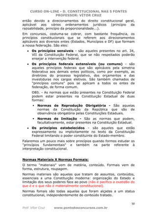 CURSO ON-LINE - D. CONSTITUCIONAL NAS 5 FONTES
PROFESSOR: VÍTOR CRUZ
50
Prof. Vítor Cruz www.pontodosconcursos.com.br
então devido a direcionamentos do direito constitucional geral,
aplicável aos vários ordenamentos jurídicos (princípio da
razoabilidade, princípio da proporcionalidade...).
Em concursos, costuma-se cobrar, com bastante frequência, os
princípios constitucionais que se referem aos direcionamentos
aplicáveis aos diversos entes (Estados, Municípios e DF) que formam
a nossa federação. São eles:
• Os princípios sensíveis - são aqueles presentes no art. 34,
VII da Constituição Federal, que se não respeitados poderão
ensejar a intervenção federal.
• Os princípios federais extensíveis (ou comuns) - são
aqueles princípios federais que são aplicáveis pela simetria
federativa aos demais entes políticos, como por exemplo, as
diretrizes do processo legislativo, dos orçamentos e das
investiduras nos cargos eletivos. São também chamados de
"princípios comuns" pois se aplicam a todos os entes da
federação, de forma comum.
OBS. - As normas que estão presentes na Constituição Federal
podem estar presentes na Constituição Estadual de duas
formas:
Normas de Reprodução Obrigatória - São aquelas
normas da Constituição da República que são de
observância obrigatória pelas Constituições Estaduais.
Normas de Imitação - São as normas que podem,
facultativamente, estar presentes na Constituição Estadual.
• Os princípios estabelecidos - são aqueles que estão
expressamente ou implicitamente no texto da Constituição
Federal limitando o poder constituinte do Estado-membro.
Falaremos um pouco mais sobre princípios quando formos estudar os
"princípios fundamentais" e também na parte referente à
interpretação constitucional.
Normas Materiais X Normas Formais:
O termo "materiais" vem de matéria, conteúdo. Formais vem de
forma, estrutura, roupagem.
Normas materiais são aquelas que tratam de assuntos, conteúdos,
essenciais a uma Constituição moderna: organização do Estado e
limitação dos seus poderes face ao povo (não é pacífico a exatidão do
que é e o que não é materialmente constitucional).
Normas fomais são todas aquelas que foram alçadas a um status
constitucional, independentemente do conteúdo tratado.
 