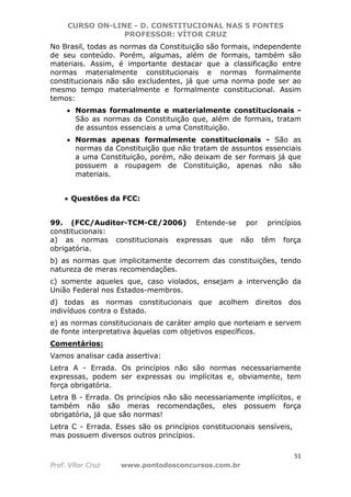 CURSO ON-LINE - D. CONSTITUCIONAL NAS 5 FONTES
PROFESSOR: VÍTOR CRUZ
51
Prof. Vítor Cruz www.pontodosconcursos.com.br
No Brasil, todas as normas da Constituição são formais, independente
de seu conteúdo. Porém, algumas, além de formais, também são
materiais. Assim, é importante destacar que a classificação entre
normas materialmente constitucionais e normas formalmente
constitucionais não são excludentes, já que uma norma pode ser ao
mesmo tempo materialmente e formalmente constitucional. Assim
temos:
• Normas formalmente e materialmente constitucionais -
São as normas da Constituição que, além de formais, tratam
de assuntos essenciais a uma Constituição.
• Normas apenas formalmente constitucionais - São as
normas da Constituição que não tratam de assuntos essenciais
a uma Constituição, porém, não deixam de ser formais já que
possuem a roupagem de Constituição, apenas não são
materiais.
• Questões da FCC:
99. (FCC/Auditor-TCM-CE/2006) Entende-se por princípios
constitucionais:
a) as normas constitucionais expressas que não têm força
obrigatória.
b) as normas que implicitamente decorrem das constituições, tendo
natureza de meras recomendações.
c) somente aqueles que, caso violados, ensejam a intervenção da
União Federal nos Estados-membros.
d) todas as normas constitucionais que acolhem direitos dos
indivíduos contra o Estado.
e) as normas constitucionais de caráter amplo que norteiam e servem
de fonte interpretativa àquelas com objetivos específicos.
Comentários:
Vamos analisar cada assertiva:
Letra A - Errada. Os princípios não são normas necessariamente
expressas, podem ser expressas ou implícitas e, obviamente, tem
força obrigatória.
Letra B - Errada. Os princípios não são necessariamente implícitos, e
também não são meras recomendações, eles possuem força
obrigatória, já que são normas!
Letra C - Errada. Esses são os princípios constitucionais sensíveis,
mas possuem diversos outros princípios.
 