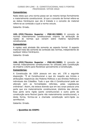 CURSO ON-LINE - D. CONSTITUCIONAL NAS 5 FONTES
PROFESSOR: VÍTOR CRUZ
53
Prof. Vítor Cruz www.pontodosconcursos.com.br
Comentários:
Nada obsta que uma norma possa ser ao mesmo tempo formalmente
e materialmente constitucional. Já que o conceito de formal refere-se
ao status hierárquico que ela é tratada e o conceito de material
refere-se ao conteúdo o qual a norma veicula.
Gabarito: Errado.
103. (FCC/Técnico Superior - PGE-RJ/2009) O conceito de
normas materialmente constitucionais importa na atribuição de
rigidez às normas que versem sobre matéria tipicamente
constitucional.
Comentários:
A rigidez está atrelada tão somente ao aspecto formal. O aspecto
material trata tão somente do conteúdo das normas, independente de
qualquer status hierárquico.
Gabarito: Errado
104. (FCC/Técnico Superior - PGE-RJ/2009) O conceito de
normas materialmente constitucionais foi utilizado pela Constituição
do Império (1824) para flexibilizar parcialmente a Constituição.
Comentários:
A Constituição de 1824 possuia em seu art. 178 a seguinte
disposição: "É só Constitucional o que diz respeito aos limites e
atribuições respectivas dos Poderes Políticos e aos Direitos Políticos e
individuais dos Cidadãos. Tudo o que não é Constitucional pode ser
alterado sem as formalidades referidas, pelas Legislaturas
ordinárias". Assim, ela estava dizendo que em seu corpo possuia uma
parte que era materialmente constitucional, distitnta das demais.
Essa parte seria rígida (parte constitucional) e outra parte da
constituição seria flexível (parte não materialmente constitucional), e
desta forma, formou-se a chamada constituição semi-rígida ou
semiflexível.
Gabarito: Errado.
• Questões do CESPE:
 
