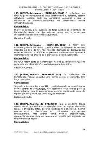 CURSO ON-LINE - D. CONSTITUCIONAL NAS 5 FONTES
PROFESSOR: VÍTOR CRUZ
54
Prof. Vítor Cruz www.pontodosconcursos.com.br
105. (CESPE/Advogado - IBRAM-DF/2009) O preâmbulo, por
estar na parte introdutória do texto constitucional e, portanto, possuir
relevância jurídica, pode ser paradigma comparativo para a
declaração de inconstitucionalidade de determinada norma
infraconstitucional.
Comentários:
O STF já decidiu pela ausência de força jurídica do preâmbulo da
Constituição. Assim, ele não pode ser usado para tornar normas
infraconstitucionais como inconstitucionais.
Gabarito: Errado.
106. (CESPE/Advogado - IBRAM-DF/2009) O ADCT tem
natureza jurídica de norma constitucional, semelhante às normas
inseridas no bojo da CF, não havendo desníveis ou desigualdades
entre as normas do ADCT e os preceitos constitucionais quanto à
intensidade de sua eficácia ou a prevalência de sua autoridade.
Comentários:
Os ADCT fazem parte da Constituição, não há qualquer hierarquia da
parte dita por "dogmática" em relação a parte transitória.
Gabarito: Correto.
107. (CESPE/Analista SEGER-ES/2007) O preâmbulo da
Constituição Federal constitui uma norma central e, portanto, tem
força normativa.
Comentários:
Segundo a Jurisprudência do STF, o preâmbulo não se constitui uma
norma central da Constituição, não possuindo força jurídica para se
impor sobre o resto do ordenamento, nem se constituindo como de
reprodução obrigatória nas Constituições Estaduais.
Gabarito: Errado.
108. (CESPE/Analista do STJ/2008) Para a moderna teoria
constitucional, que define a constituição como um regime aberto de
regras e princípios, estes, por sua flexibilidade e abstração, mesmo
quando jurídicos, não podem ser considerados como normas
constitucionais, mas apenas como normas programáticas,
representando uma pauta de valores a ser seguida pelo legislador na
edição de novas regras.
Comentários:
 