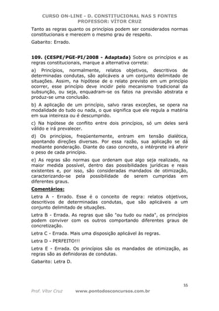 CURSO ON-LINE - D. CONSTITUCIONAL NAS 5 FONTES
PROFESSOR: VÍTOR CRUZ
55
Prof. Vítor Cruz www.pontodosconcursos.com.br
Tanto as regras quanto os princípios podem ser considerados normas
constitucionais e merecem o mesmo grau de respeito.
Gabarito: Errado.
109. (CESPE/PGE-PI/2008 - Adaptada) Sobre os princípios e as
regras constitucionais, marque a alternativa correta:
a) Princípios, normalmente, relatos objetivos, descritivos de
determinadas condutas, são aplicáveis a um conjunto delimitado de
situações. Assim, na hipótese de o relato previsto em um princípio
ocorrer, esse princípio deve incidir pelo mecanismo tradicional da
subsunção, ou seja, enquadram-se os fatos na previsão abstrata e
produz-se uma conclusão.
b) A aplicação de um princípio, salvo raras exceções, se opera na
modalidade do tudo ou nada, o que significa que ele regula a matéria
em sua inteireza ou é descumprido.
c) Na hipótese de conflito entre dois princípios, só um deles será
válido e irá prevalecer.
d) Os princípios, freqüentemente, entram em tensão dialética,
apontando direções diversas. Por essa razão, sua aplicação se dá
mediante ponderação. Diante do caso concreto, o intérprete irá aferir
o peso de cada princípio.
e) As regras são normas que ordenam que algo seja realizado, na
maior medida possível, dentro das possibilidades jurídicas e reais
existentes e, por isso, são consideradas mandados de otimização,
caracterizando-se pela possibilidade de serem cumpridas em
diferentes graus.
Comentários:
Letra A - Errado. Esse é o conceito de regra: relatos objetivos,
descritivos de determinadas condutas, que são aplicáveis a um
conjunto delimitado de situações.
Letra B - Errada. As regras que são "ou tudo ou nada", os princípios
podem conviver com os outros comportando diferentes graus de
concretização.
Letra C - Errada. Mais uma disposição aplicável às regras.
Letra D - PERFEITO!!!
Letra E - Errada. Os princípios são os mandados de otimização, as
regras são as definidoras de condutas.
Gabarito: Letra D.
 