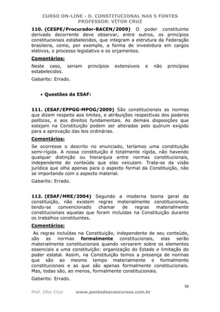 CURSO ON-LINE - D. CONSTITUCIONAL NAS 5 FONTES
PROFESSOR: VÍTOR CRUZ
56
Prof. Vítor Cruz www.pontodosconcursos.com.br
110. (CESPE/Procurador-BACEN/2009) O poder constituinte
derivado decorrente deve observar, entre outros, os princípios
constitucionais estabelecidos, que integram a estrutura da Federação
brasileira, como, por exemplo, a forma de investidura em cargos
eletivos, o processo legislativo e os orçamentos.
Comentários:
Neste caso, seriam princípios extensíveis e não princípios
estabelecidos.
Gabarito: Errado.
• Questões da ESAF:
111. (ESAF/EPPGG-MPOG/2009) São constitucionais as normas
que dizem respeito aos limites, e atribuições respectivas dos poderes
políticos, e aos direitos fundamentais. As demais disposições que
estejam na Constituição podem ser alteradas pelo quórum exigido
para a aprovação das leis ordinárias.
Comentários:
Se ocorresse o descrito no enunciado, teríamos uma constituição
semi-rígida. A nossa constituição é totalmente rígida, não havendo
qualquer distinção ou hierarquia entre normas constitucionais,
independente do conteúdo que elas veiculam. Trata-se da visão
jurídica que olha apenas para o aspecto formal da Constituição, não
se importando com o aspecto material.
Gabarito: Errado.
112. (ESAF/MRE/2004) Segundo a moderna teoria geral da
constituição, não existem regras materialmente constitucionais,
tendo-se convencionado chamar de regras materialmente
constitucionais aquelas que foram incluídas na Constituição durante
os trabalhos constituintes.
Comentários:
As regras incluídas na Constituição, independente de seu conteúdo,
são as normas formalmente constitucionais, elas serão
materialmente constitucionais quando versarem sobre os elementos
essenciais a uma constituição: organização do Estado e limitação do
poder estatal. Assim, na Constituição temos a presença de normas
que são ao mesmo tempo materialmente e formalmente
constitucionais e as que são apenas formalmente constitucionais.
Mas, todas são, ao menos, formalmente constitucionais.
Gabarito: Errado.
 