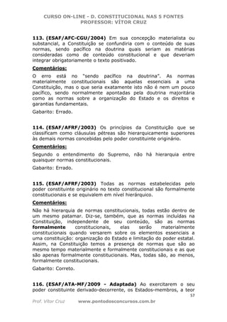 CURSO ON-LINE - D. CONSTITUCIONAL NAS 5 FONTES
PROFESSOR: VÍTOR CRUZ
57
Prof. Vítor Cruz www.pontodosconcursos.com.br
113. (ESAF/AFC-CGU/2004) Em sua concepção materialista ou
substancial, a Constituição se confundiria com o conteúdo de suas
normas, sendo pacífico na doutrina quais seriam as matérias
consideradas como de conteúdo constitucional e que deveriam
integrar obrigatoriamente o texto positivado.
Comentários:
O erro está no “sendo pacífico na doutrina”. As normas
materialmente constitucionais são aquelas essenciais a uma
Constituição, mas o que seria exatamente isto não é nem um pouco
pacífico, sendo normalmente apontadas pela doutrina majoritária
como as normas sobre a organização do Estado e os direitos e
garantias fundamentais.
Gabarito: Errado.
114. (ESAF/AFRF/2003) Os princípios da Constituição que se
classificam como cláusulas pétreas são hierarquicamente superiores
às demais normas concebidas pelo poder constituinte originário.
Comentários:
Segundo o entendimento do Supremo, não há hierarquia entre
quaisquer normas constitucionais.
Gabarito: Errado.
115. (ESAF/AFRF/2003) Todas as normas estabelecidas pelo
poder constituinte originário no texto constitucional são formalmente
constitucionais e se equivalem em nível hierárquico.
Comentários:
Não há hierarquia de normas constitucionais, todas estão dentro de
um mesmo patamar. Diz-se, também, que as normas incluídas na
Constituição, independente de seu conteúdo, são as normas
formalmente constitucionais, elas serão materialmente
constitucionais quando versarem sobre os elementos essenciais a
uma constituição: organização do Estado e limitação do poder estatal.
Assim, na Constituição temos a presença de normas que são ao
mesmo tempo materialmente e formalmente constitucionais e as que
são apenas formalmente constitucionais. Mas, todas são, ao menos,
formalmente constitucionais.
Gabarito: Correto.
116. (ESAF/ATA-MF/2009 - Adaptada) Ao exercitarem o seu
poder constituinte derivado-decorrente, os Estados-membros, a teor
 