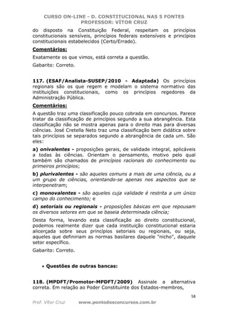 CURSO ON-LINE - D. CONSTITUCIONAL NAS 5 FONTES
PROFESSOR: VÍTOR CRUZ
58
Prof. Vítor Cruz www.pontodosconcursos.com.br
do disposto na Constituição Federal, respeitam os princípios
constitucionais sensíveis, princípios federais extensíveis e princípios
constitucionais estabelecidos (Certo/Errado).
Comentários:
Exatamente os que vimos, está correta a questão.
Gabarito: Correto.
117. (ESAF/Analista-SUSEP/2010 - Adaptada) Os princípios
regionais são os que regem e modelam o sistema normativo das
instituições constitucionais, como os princípios regedores da
Administração Pública.
Comentários:
A questão traz uma classificação pouco cobrada em concursos. Parece
tratar da classificação de princípios segundo a sua abrangência. Esta
classificação não se mostra apenas para o direito mas para diversas
ciências. José Cretella Neto traz uma classificação bem didática sobre
tais princípios se separados segundo a abrangência de cada um. São
eles:
a) onivalentes - proposições gerais, de validade integral, aplicáveis
a todas às ciências. Orientam o pensamento, motivo pelo qual
também são chamados de princípios racionais do conhecimento ou
primeiros princípios;
b) plurivalentes - são aqueles comuns a mais de uma ciência, ou a
um grupo de ciências, orientando-se apenas nos aspectos que se
interpenetram;
c) monovalentes - são aqueles cuja validade é restrita a um único
campo do conhecimento; e
d) setoriais ou regionais - proposições básicas em que repousam
os diversos setores em que se baseia determinada ciência;
Desta forma, levando esta classificação ao direito constitucional,
podemos realmente dizer que cada instituição constitucional estaria
alicerçada sobre seus princípios setoriais ou regionais, ou seja,
aqueles que definiriam as normas basilares daquele "nicho", daquele
setor específico.
Gabarito: Correto.
• Questões de outras bancas:
118. (MPDFT/Promotor-MPDFT/2009) Assinale a alternativa
correta. Em relação ao Poder Constituinte dos Estados-membros,
 