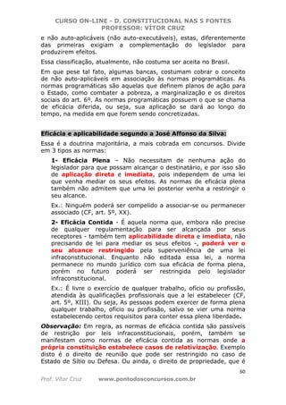 CURSO ON-LINE - D. CONSTITUCIONAL NAS 5 FONTES
PROFESSOR: VÍTOR CRUZ
60
Prof. Vítor Cruz www.pontodosconcursos.com.br
e não auto-aplicáveis (não auto-executáveis), estas, diferentemente
das primeiras exigiam a complementação do legislador para
produzirem efeitos.
Essa classificação, atualmente, não costuma ser aceita no Brasil.
Em que pese tal fato, algumas bancas, costumam cobrar o conceito
de não auto-aplicáveis em associação às normas programáticas. As
normas programáticas são aquelas que definem planos de ação para
o Estado, como combater a pobreza, a marginalização e os direitos
sociais do art. 6º. As normas programáticas possuem o que se chama
de eficácia diferida, ou seja, sua aplicação se dará ao longo do
tempo, na medida em que forem sendo concretizadas.
Eficácia e aplicabilidade segundo a José Affonso da Silva:
Essa é a doutrina majoritária, a mais cobrada em concursos. Divide
em 3 tipos as normas:
1- Eficácia Plena – Não necessitam de nenhuma ação do
legislador para que possam alcançar o destinatário, e por isso são
de aplicação direta e imediata, pois independem de uma lei
que venha mediar os seus efeitos. As normas de eficácia plena
também não admitem que uma lei posterior venha a restringir o
seu alcance.
Ex.: Ninguém poderá ser compelido a associar-se ou permanecer
associado (CF, art. 5º, XX).
2- Eficácia Contida - É aquela norma que, embora não precise
de qualquer regulamentação para ser alcançada por seus
receptores - também tem aplicabilidade direta e imediata, não
precisando de lei para mediar os seus efeitos -, poderá ver o
seu alcance restringido pela superveniência de uma lei
infraconstitucional. Enquanto não editada essa lei, a norma
permanece no mundo jurídico com sua eficácia de forma plena,
porém no futuro poderá ser restringida pelo legislador
infraconstitucional.
Ex.: É livre o exercício de qualquer trabalho, ofício ou profissão,
atendida às qualificações profissionais que a lei estabelecer (CF,
art. 5º, XIII). Ou seja, As pessoas podem exercer de forma plena
qualquer trabalho, ofício ou profissão, salvo se vier uma norma
estabelecendo certos requisitos para conter essa plena liberdade.
Observação: Em regra, as normas de eficácia contida são passíveis
de restrição por leis infraconstitucionais, porém, também se
manifestam como normas de eficácia contida as normas onde a
própria constituição estabelece casos de relativização. Exemplo
disto é o direito de reunião que pode ser restringido no caso de
Estado de Sítio ou Defesa. Ou ainda, o direito de propriedade, que é
 
