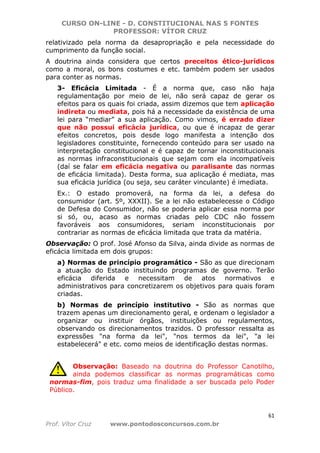 CURSO ON-LINE - D. CONSTITUCIONAL NAS 5 FONTES
PROFESSOR: VÍTOR CRUZ
61
Prof. Vítor Cruz www.pontodosconcursos.com.br
relativizado pela norma da desapropriação e pela necessidade do
cumprimento da função social.
A doutrina ainda considera que certos preceitos ético-jurídicos
como a moral, os bons costumes e etc. também podem ser usados
para conter as normas.
3- Eficácia Limitada - É a norma que, caso não haja
regulamentação por meio de lei, não será capaz de gerar os
efeitos para os quais foi criada, assim dizemos que tem aplicação
indireta ou mediata, pois há a necessidade da existência de uma
lei para “mediar” a sua aplicação. Como vimos, é errado dizer
que não possui eficácia jurídica, ou que é incapaz de gerar
efeitos concretos, pois desde logo manifesta a intenção dos
legisladores constituinte, fornecendo conteúdo para ser usado na
interpretação constitucional e é capaz de tornar inconstitucionais
as normas infraconstitucionais que sejam com ela incompatíveis
(daí se falar em eficácia negativa ou paralisante das normas
de eficácia limitada). Desta forma, sua aplicação é mediata, mas
sua eficácia jurídica (ou seja, seu caráter vinculante) é imediata.
Ex.: O estado promoverá, na forma da lei, a defesa do
consumidor (art. 5º, XXXII). Se a lei não estabelecesse o Código
de Defesa do Consumidor, não se poderia aplicar essa norma por
si só, ou, acaso as normas criadas pelo CDC não fossem
favoráveis aos consumidores, seriam inconstitucionais por
contrariar as normas de eficácia limitada que trata da matéria.
Observação: O prof. José Afonso da Silva, ainda divide as normas de
eficácia limitada em dois grupos:
a) Normas de princípio programático - São as que direcionam
a atuação do Estado instituindo programas de governo. Terão
eficácia diferida e necessitam de atos normativos e
administrativos para concretizarem os objetivos para quais foram
criadas.
b) Normas de princípio institutivo - São as normas que
trazem apenas um direcionamento geral, e ordenam o legislador a
organizar ou instituir órgãos, instituições ou regulamentos,
observando os direcionamentos trazidos. O professor ressalta as
expressões "na forma da lei", "nos termos da lei", "a lei
estabelecerá" e etc. como meios de identificação destas normas.
Observação: Baseado na doutrina do Professor Canotilho,
ainda podemos classificar as normas programáticas como
normas-fim, pois traduz uma finalidade a ser buscada pelo Poder
Público.
 