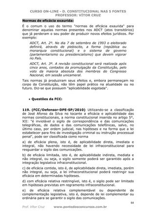 CURSO ON-LINE - D. CONSTITUCIONAL NAS 5 FONTES
PROFESSOR: VÍTOR CRUZ
64
Prof. Vítor Cruz www.pontodosconcursos.com.br
Normas de eficácia exaurida:
É o comum o uso do termo "normas de eficácia exaurida" para
denominar aquelas normas presentes nos ADCT (atos transitórios)
que já perderam o seu poder de produzir novos efeitos jurídicos. Por
exemplo:
ADCT, Art. 2º. No dia 7 de setembro de 1993 o eleitorado
definirá, através de plebiscito, a forma (república ou
monarquia constitucional) e o sistema de governo
(parlamentarismo ou presidencialismo) que devem vigorar
no País.
ADCT, Art. 3º. A revisão constitucional será realizada após
cinco anos, contados da promulgação da Constituição, pelo
voto da maioria absoluta dos membros do Congresso
Nacional, em sessão unicameral.
Tais normas já produziram seus efeitos e, embora permaneçam no
corpo da Constituição, não têm papel prático na atualidade ou no
futuro. Diz-se que possuem "aplicabilidade esgotada".
• Questões da FCC:
119. (FCC/Defensor-DPE-SP/2010) Utilizando-se a classificação
de José Afonso da Silva no tocante a eficácia e aplicabilidade das
normas constitucionais, a norma constitucional inserida no artigo 5°,
XII: "é inviolável o sigilo de correspondência e das comunicações
telegráficas, de dados e das comunicações telefônicas, salvo, no
último caso, por ordem judicial, nas hipóteses e na forma que a lei
estabelecer para fins de investigação criminal ou instrução processual
penal", pode ser classificada como norma
a) de eficácia plena, isto é, de aplicabilidade direta, imediata e
integral, não havendo necessidade de lei infraconstitucional para
resguardar o sigilo das comunicações.
b) de eficácia limitada, isto é, de aplicabilidade indireta, mediata e
não integral, ou seja, o sigilo somente poderá ser garantido após a
integração legislativa infraconstitucional.
c) de eficácia contida, isto é, de aplicabilidade direta, imediata, porém
não integral, ou seja, a lei infraconstitucional poderá restringir sua
eficácia em determinadas hipóteses.
d) com eficácia relativa restringível, isto é, o sigilo pode ser limitado
em hipóteses previstas em regramento infraconstitucional.
e) de eficácia relativa complementável ou dependente de
complementação legislativa, isto é, depende de lei complementar ou
ordinária para se garantir o sigilo das comunicações.
 