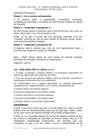 CURSO ON-LINE - D. CONSTITUCIONAL NAS 5 FONTES
PROFESSOR: VÍTOR CRUZ
67
Prof. Vítor Cruz www.pontodosconcursos.com.br
Utilizando fluxograma:
Passo 1 - ler a norma calmamente:
A lei disporá sobre a constituição, investidura, jurisdição,
competência, garantias e condições de exercício dos órgãos da Justiça
do Trabalho.
Passo 2 - responder à pergunta 1:
Eu não consigo aplicar o preceito, pois a norma diz que a lei é que vai
dispor sobre isso, e eu nem sei qual é a lei.
Então, eu sei que a norma não tem aplicação imediata, mas sim
"mediata" (precisa de uma lei para mediar os efeitos), sendo, assim,
uma norma de eficácia limitada.
Passo 3 - responder à pergunta 2b:
O objetivo dela é ordenar que uma lei crie regulamentos para o
exercício dos órgãos da Justiça do Trabalho.
Ihhh... Matei! Estou diante de uma norma de eficácia limitada,
definidora de princípio institutivo ou organizativo.
Gabarito: Letra A.
122. (FCC/AJAJ-TRT 1ª/2011) Analise:
I. A União, os Estados, o Distrito Federal e os Municípios organizarão em
regime de colaboração seus sistemas de ensino.
II. É livre o exercício de qualquer trabalho, ofício ou profissão, atendidas as
qualificações profissionais que a lei estabelecer.
Em conformidade com o aspecto doutrinário, as referidas disposições
caracterizam-se, respectivamente, como normas constitucionais de
a) eficácia plena e de eficácia negativa.
b) princípio programático e de eficácia contida.
c) eficácia restringível e de eficácia absoluta.
d) princípio programático e de eficácia plena.
e) eficácia relativa e de princípio programático.
Comentários:
O item I traz uma norma que por si só não altera em nada o mundo
prático, traz um direcionamento para que se faça algo. Assim, trata-
se de uma norma de eficácia limitada de princípio programático.
O item II é um exemplo clássico de norma de eficácia contida, já que
ela confere a liberdade de profissão de forma ampla, mas se a lei
estabelecer qualificações profissionais, nós teremos que nos
enquadrar no que a lei diz. Assim, cria-se a possibilidade da lei
 