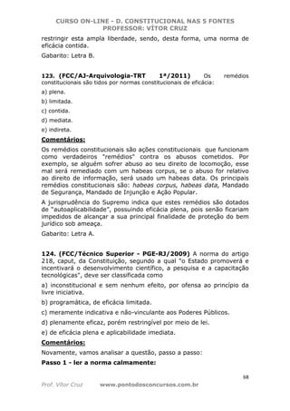 CURSO ON-LINE - D. CONSTITUCIONAL NAS 5 FONTES
PROFESSOR: VÍTOR CRUZ
68
Prof. Vítor Cruz www.pontodosconcursos.com.br
restringir esta ampla liberdade, sendo, desta forma, uma norma de
eficácia contida.
Gabarito: Letra B.
123. (FCC/AJ-Arquivologia-TRT 1ª/2011) Os remédios
constitucionais são tidos por normas constitucionais de eficácia:
a) plena.
b) limitada.
c) contida.
d) mediata.
e) indireta.
Comentários:
Os remédios constitucionais são ações constitucionais que funcionam
como verdadeiros "remédios" contra os abusos cometidos. Por
exemplo, se alguém sofrer abuso ao seu direito de locomoção, esse
mal será remediado com um habeas corpus, se o abuso for relativo
ao direito de informação, será usado um habeas data. Os principais
remédios constitucionais são: habeas corpus, habeas data, Mandado
de Segurança, Mandado de Injunção e Ação Popular.
A jurisprudência do Supremo indica que estes remédios são dotados
de “autoaplicabilidade”, possuindo eficácia plena, pois senão ficariam
impedidos de alcançar a sua principal finalidade de proteção do bem
jurídico sob ameaça.
Gabarito: Letra A.
124. (FCC/Técnico Superior - PGE-RJ/2009) A norma do artigo
218, caput, da Constituição, segundo a qual "o Estado promoverá e
incentivará o desenvolvimento científico, a pesquisa e a capacitação
tecnológicas", deve ser classificada como
a) inconstitucional e sem nenhum efeito, por ofensa ao princípio da
livre iniciativa.
b) programática, de eficácia limitada.
c) meramente indicativa e não-vinculante aos Poderes Públicos.
d) plenamente eficaz, porém restringível por meio de lei.
e) de eficácia plena e aplicabilidade imediata.
Comentários:
Novamente, vamos analisar a questão, passo a passo:
Passo 1 - ler a norma calmamente:
 