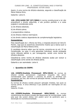 CURSO ON-LINE - D. CONSTITUCIONAL NAS 5 FONTES
PROFESSOR: VÍTOR CRUZ
73
Prof. Vítor Cruz www.pontodosconcursos.com.br
Assim, é uma norma de eficácia absoluta, segundo a classificação de
Maria Helena Diniz.
Gabarito: Letra D.
129. (FCC/AJEM-TRT 23ª/2004) A norma constitucional a lei não
prejudicará o direito adquirido, o ato jurídico perfeito e a coisa
julgada é considerada como
a) de eficácia absoluta.
b) de eficácia plena.
c) programática relativa.
d) de eficácia relativa restringível.
e) de direito coletivo dependente de complementação legislativa.
Comentários:
Pela classificação de J. Afonso da Silva, a resposta deveria ser letra B.
Porém, veja que as assertivas claramente mostra que a banca quer a
classificação de Maria Helena Diniz.
O candidato deveria saber que tal norma, encontra-se no art. 5º da
Constituição, ou seja, é uma garantida individual, sendo protegida
como cláusula pétrea e, por conseguinte, sendo uma norma de
eficácia absoluta.
Classificá-la como norma de eficácia absoluta acaba por excluir a
classificação como sendo de eficácia plena.
Gabarito a ser assinalado: Letra A.
• Questões do CESPE:
130. (CESPE/Analista Processual- MPU/2010) As normas de
eficácia contida permanecem inaplicáveis enquanto não advier
normatividade para viabilizar o exercício do direito ou benefício que
consagram; por isso, são normas de aplicação indireta, mediata ou diferida.
Comentários:
As normas de eficácia contida possuem aplicação imediata, tais quais as
normas plenas. A única diferença é que poderão ser restringidas em seu
alcance.
Gabarito: Errado.
131. (CESPE/Analista Processual- MPU/2010) As normas
constitucionais de eficácia limitada são desprovidas de normatividade, razão
pela qual não surtem efeitos nem podem servir de parâmetro para a
declaração de inconstitucionalidade.
 