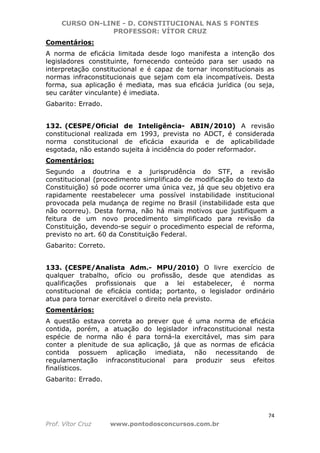 CURSO ON-LINE - D. CONSTITUCIONAL NAS 5 FONTES
PROFESSOR: VÍTOR CRUZ
74
Prof. Vítor Cruz www.pontodosconcursos.com.br
Comentários:
A norma de eficácia limitada desde logo manifesta a intenção dos
legisladores constituinte, fornecendo conteúdo para ser usado na
interpretação constitucional e é capaz de tornar inconstitucionais as
normas infraconstitucionais que sejam com ela incompatíveis. Desta
forma, sua aplicação é mediata, mas sua eficácia jurídica (ou seja,
seu caráter vinculante) é imediata.
Gabarito: Errado.
132. (CESPE/Oficial de Inteligência- ABIN/2010) A revisão
constitucional realizada em 1993, prevista no ADCT, é considerada
norma constitucional de eficácia exaurida e de aplicabilidade
esgotada, não estando sujeita à incidência do poder reformador.
Comentários:
Segundo a doutrina e a jurisprudência do STF, a revisão
constitucional (procedimento simplificado de modificação do texto da
Constituição) só pode ocorrer uma única vez, já que seu objetivo era
rapidamente reestabelecer uma possível instabilidade institucional
provocada pela mudança de regime no Brasil (instabilidade esta que
não ocorreu). Desta forma, não há mais motivos que justifiquem a
feitura de um novo procedimento simplificado para revisão da
Constituição, devendo-se seguir o procedimento especial de reforma,
previsto no art. 60 da Constituição Federal.
Gabarito: Correto.
133. (CESPE/Analista Adm.- MPU/2010) O livre exercício de
qualquer trabalho, ofício ou profissão, desde que atendidas as
qualificações profissionais que a lei estabelecer, é norma
constitucional de eficácia contida; portanto, o legislador ordinário
atua para tornar exercitável o direito nela previsto.
Comentários:
A questão estava correta ao prever que é uma norma de eficácia
contida, porém, a atuação do legislador infraconstitucional nesta
espécie de norma não é para torná-la exercitável, mas sim para
conter a plenitude de sua aplicação, já que as normas de eficácia
contida possuem aplicação imediata, não necessitando de
regulamentação infraconstitucional para produzir seus efeitos
finalísticos.
Gabarito: Errado.
 