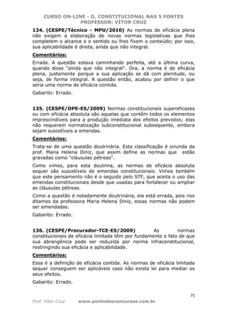 CURSO ON-LINE - D. CONSTITUCIONAL NAS 5 FONTES
PROFESSOR: VÍTOR CRUZ
75
Prof. Vítor Cruz www.pontodosconcursos.com.br
134. (CESPE/Técnico - MPU/2010) As normas de eficácia plena
não exigem a elaboração de novas normas legislativas que lhes
completem o alcance e o sentido ou lhes fixem o conteúdo; por isso,
sua aplicabilidade é direta, ainda que não integral.
Comentários:
Errada. A questão estava caminhando perfeita, até a última curva,
quando disse "ainda que não integral". Ora, a norma é de eficácia
plena, justamente porque a sua aplicação se dá com plenitude, ou
seja, de forma integral. A questão então, acabou por definir o que
seria uma norma de eficácia contida.
Gabarito: Errado.
135. (CESPE/DPE-ES/2009) Normas constitucionais supereficazes
ou com eficácia absoluta são aquelas que contêm todos os elementos
imprescindíveis para a produção imediata dos efeitos previstos; elas
não requerem normatização subconstitucional subsequente, embora
sejam suscetíveis a emendas.
Comentários:
Trata-se de uma questão doutrinária. Esta classificação é oriunda da
prof. Maria Helena Diniz, que assim define as normas que estão
gravadas como "cláusulas pétreas".
Como vimos, para esta doutrina, as normas de eficácia absoluta
sequer são suscetíveis de emendas constitucionais. Vimos também
que este pensamento não é o seguido pelo STF, que aceita o uso das
emendas constitucionais desde que usadas para fortalecer ou ampliar
as cláusulas pétreas.
Como a questão é notadamente doutrinária, ela está errada, pois nos
ditames da professora Maria Helena Diniz, essas normas não podem
ser emendadas.
Gabarito: Errado.
136. (CESPE/Procurador-TCE-ES/2009) As normas
constitucionais de eficácia limitada têm por fundamento o fato de que
sua abrangência pode ser reduzida por norma infraconstitucional,
restringindo sua eficácia e aplicabilidade.
Comentários:
Essa é a definição de eficácia contida. As normas de eficácia limitada
sequer conseguem ser aplicáveis caso não exista lei para mediar os
seus efeitos.
Gabarito: Errado.
 