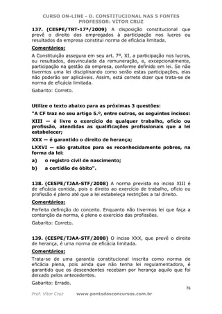 CURSO ON-LINE - D. CONSTITUCIONAL NAS 5 FONTES
PROFESSOR: VÍTOR CRUZ
76
Prof. Vítor Cruz www.pontodosconcursos.com.br
137. (CESPE/TRT-17ª/2009) A disposição constitucional que
prevê o direito dos empregados à participação nos lucros ou
resultados da empresa constitui norma de eficácia limitada.
Comentários:
A Constituição assegura em seu art. 7º, XI, a participação nos lucros,
ou resultados, desvinculada da remuneração, e, excepcionalmente,
participação na gestão da empresa, conforme definido em lei. Se não
tivermos uma lei disciplinando como serão estas participações, elas
não poderão ser aplicáveis. Assim, está correto dizer que trata-se de
norma de eficácia limitada.
Gabarito: Correto.
Utilize o texto abaixo para as próximas 3 questões:
"A CF traz no seu artigo 5.º, entre outros, os seguintes incisos:
XIII — é livre o exercício de qualquer trabalho, ofício ou
profissão, atendidas as qualificações profissionais que a lei
estabelecer;
XXX — é garantido o direito de herança;
LXXVI — são gratuitos para os reconhecidamente pobres, na
forma da lei:
a) o registro civil de nascimento;
b) a certidão de óbito".
138. (CESPE/TJAA-STF/2008) A norma prevista no inciso XIII é
de eficácia contida, pois o direito ao exercício de trabalho, ofício ou
profissão é pleno até que a lei estabeleça restrições a tal direito.
Comentários:
Perfeita definição do conceito. Enquanto não tivermos lei que faça a
contenção da norma, é pleno o exercício das profissões.
Gabarito: Correto.
139. (CESPE/TJAA-STF/2008) O inciso XXX, que prevê o direito
de herança, é uma norma de eficácia limitada.
Comentários:
Trata-se de uma garantia constitucional inscrita como norma de
eficácia plena, pois ainda que não tenha lei regulamentadora, é
garantido que os descendentes recebam por herança aquilo que foi
deixado pelos antecedentes.
Gabarito: Errado.
 