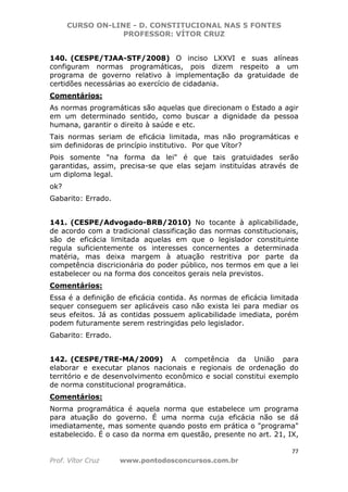 CURSO ON-LINE - D. CONSTITUCIONAL NAS 5 FONTES
PROFESSOR: VÍTOR CRUZ
77
Prof. Vítor Cruz www.pontodosconcursos.com.br
140. (CESPE/TJAA-STF/2008) O inciso LXXVI e suas alíneas
configuram normas programáticas, pois dizem respeito a um
programa de governo relativo à implementação da gratuidade de
certidões necessárias ao exercício de cidadania.
Comentários:
As normas programáticas são aquelas que direcionam o Estado a agir
em um determinado sentido, como buscar a dignidade da pessoa
humana, garantir o direito à saúde e etc.
Tais normas seriam de eficácia limitada, mas não programáticas e
sim definidoras de princípio institutivo. Por que Vítor?
Pois somente "na forma da lei" é que tais gratuidades serão
garantidas, assim, precisa-se que elas sejam instituídas através de
um diploma legal.
ok?
Gabarito: Errado.
141. (CESPE/Advogado-BRB/2010) No tocante à aplicabilidade,
de acordo com a tradicional classificação das normas constitucionais,
são de eficácia limitada aquelas em que o legislador constituinte
regula suficientemente os interesses concernentes a determinada
matéria, mas deixa margem à atuação restritiva por parte da
competência discricionária do poder público, nos termos em que a lei
estabelecer ou na forma dos conceitos gerais nela previstos.
Comentários:
Essa é a definição de eficácia contida. As normas de eficácia limitada
sequer conseguem ser aplicáveis caso não exista lei para mediar os
seus efeitos. Já as contidas possuem aplicabilidade imediata, porém
podem futuramente serem restringidas pelo legislador.
Gabarito: Errado.
142. (CESPE/TRE-MA/2009) A competência da União para
elaborar e executar planos nacionais e regionais de ordenação do
território e de desenvolvimento econômico e social constitui exemplo
de norma constitucional programática.
Comentários:
Norma programática é aquela norma que estabelece um programa
para atuação do governo. É uma norma cuja eficácia não se dá
imediatamente, mas somente quando posto em prática o "programa"
estabelecido. É o caso da norma em questão, presente no art. 21, IX,
 