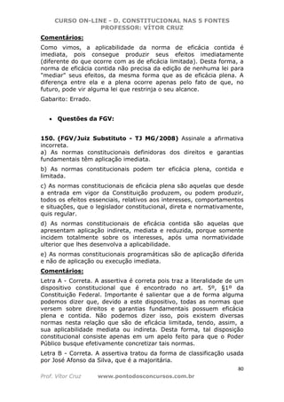 CURSO ON-LINE - D. CONSTITUCIONAL NAS 5 FONTES
PROFESSOR: VÍTOR CRUZ
80
Prof. Vítor Cruz www.pontodosconcursos.com.br
Comentários:
Como vimos, a aplicabilidade da norma de eficácia contida é
imediata, pois consegue produzir seus efeitos imediatamente
(diferente do que ocorre com as de eficácia limitada). Desta forma, a
norma de eficácia contida não precisa da edição de nenhuma lei para
"mediar" seus efeitos, da mesma forma que as de eficácia plena. A
diferença entre ela e a plena ocorre apenas pelo fato de que, no
futuro, pode vir alguma lei que restrinja o seu alcance.
Gabarito: Errado.
• Questões da FGV:
150. (FGV/Juiz Substituto - TJ MG/2008) Assinale a afirmativa
incorreta.
a) As normas constitucionais definidoras dos direitos e garantias
fundamentais têm aplicação imediata.
b) As normas constitucionais podem ter eficácia plena, contida e
limitada.
c) As normas constitucionais de eficácia plena são aquelas que desde
a entrada em vigor da Constituição produzem, ou podem produzir,
todos os efeitos essenciais, relativos aos interesses, comportamentos
e situações, que o legislador constitucional, direta e normativamente,
quis regular.
d) As normas constitucionais de eficácia contida são aquelas que
apresentam aplicação indireta, mediata e reduzida, porque somente
incidem totalmente sobre os interesses, após uma normatividade
ulterior que lhes desenvolva a aplicabilidade.
e) As normas constitucionais programáticas são de aplicação diferida
e não de aplicação ou execução imediata.
Comentários:
Letra A - Correta. A assertiva é correta pois traz a literalidade de um
dispositivo constitucional que é encontrado no art. 5º, §1º da
Constituição Federal. Importante é salientar que a de forma alguma
podemos dizer que, devido a este dispositivo, todas as normas que
versem sobre direitos e garantias fundamentais possuem eficácia
plena e contida. Não podemos dizer isso, pois existem diversas
normas nesta relação que são de eficácia limitada, tendo, assim, a
sua aplicabilidade mediata ou indireta. Desta forma, tal disposição
constitucional consiste apenas em um apelo feito para que o Poder
Público busque efetivamente concretizar tais normas.
Letra B - Correta. A assertiva tratou da forma de classificação usada
por José Afonso da Silva, que é a majoritária.
 