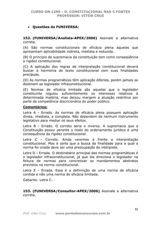 CURSO ON-LINE - D. CONSTITUCIONAL NAS 5 FONTES
PROFESSOR: VÍTOR CRUZ
82
Prof. Vítor Cruz www.pontodosconcursos.com.br
• Questões da FUNIVERSA:
152. (FUNIVERSA/Analista-APEX/2006) Assinale a alternativa
correta.
(A) São normas constitucionais de eficácia plena aquelas que
apresentam aplicabilidade indireta, mediata e reduzida.
(B) O princípio da supremacia da constituição tem como conseqüência
a rigidez constitucional.
(C) A aplicação das regras de interpretação constitucional deverá
buscar a harmonia do texto constitucional com suas finalidades
precípuas.
(D) As normas programáticas têm aplicação diferida, porém jamais se
destinam ao legislador infraconstitucional.
(E) Normas de eficácia limitada são aquelas que o legislador
constituinte regulou suficientemente os interesses relativos à
determinada matéria, mas deixou margem a atuação restritiva por
parte da competência discricionária do poder público.
Comentários:
Letra A - Errado. As normas de eficácia plena possuem aplicação
direta, imediata, e completa. Não dependem de nenhum instrumento
legislativo para mediar os seus efeitos.
Letra B - Errado. O correto seria o inverso. A supremacia que a
Constituição possui perante o resto do ordenamento jurídico é uma
consequência da rigidez constitucional.
Letra C - Correto. Ainda veremos à frente a interpretação
constitucional. Mas é certo que a busca da finalidade para a qual a
norma foi criada deve ser uma preocupação do intérprete.
Letra D - Errada. O destinatário principal das normas programáticas é
o legislador infraconstitucional, já que ela direciona o legislador na
feitura de normas para concretizar os mandamentos abstratos
previstos na norma constitucional.
Letra E - Errada. Essa é a defininção de uma norma de eficácia
contida e não uma norma de eficácia limitada.
Gabarito: Letra C.
153. (FUNIVERSA/Consultor-APEX/2006) Assinale a alternativa
correta.
 