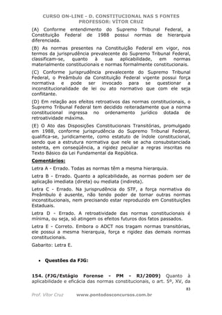 CURSO ON-LINE - D. CONSTITUCIONAL NAS 5 FONTES
PROFESSOR: VÍTOR CRUZ
83
Prof. Vítor Cruz www.pontodosconcursos.com.br
(A) Conforme entendimento do Supremo Tribunal Federal, a
Constituição Federal de 1988 possui normas de hierarquia
diferenciada.
(B) As normas presentes na Constituição Federal em vigor, nos
termos da jurisprudência prevalecente do Supremo Tribunal Federal,
classificam-se, quanto à sua aplicabilidade, em normas
materialmente constitucionais e normas formalmente constitucionais.
(C) Conforme jurisprudência prevalecente do Supremo Tribunal
Federal, o Preâmbulo da Constituição Federal vigente possui força
normativa e pode ser invocado para se questionar a
inconstitucionalidade de lei ou ato normativo que com ele seja
conflitante.
(D) Em relação aos efeitos retroativos das normas constitucionais, o
Supremo Tribunal Federal tem decidido reiteradamente que a norma
constitucional ingressa no ordenamento jurídico dotada de
retroatividade máxima.
(E) O Ato das Disposições Constitucionais Transitórias, promulgado
em 1988, conforme jurisprudência do Supremo Tribunal Federal,
qualifica-se, juridicamente, como estatuto de índole constitucional,
sendo que a estrutura normativa que nele se acha consubstanciada
ostenta, em conseqüência, a rigidez peculiar a regras inscritas no
Texto Básico da Lei Fundamental da República.
Comentários:
Letra A - Errado. Todas as normas têm a mesma hierarquia.
Letra B - Errado. Quanto a aplicabilidade, as normas podem ser de
aplicação imediata (direta) ou mediata (indireta).
Letra C - Errado. Na jurisprudência do STF, a força normativa do
Preâmbulo é ausente, não tendo poder de tornar outras normas
inconstitucionais, nem precisando estar reproduzido em Constituições
Estaduais.
Letra D - Errado. A retroatividade das normas constitucionais é
mínima, ou seja, só atingem os efeitos futuros dos fatos passados.
Letra E - Correto. Embora o ADCT nos tragam normas transitórias,
ele possui a mesma hierarquia, força e rigidez das demais normas
constitucionais.
Gabarito: Letra E.
• Questões da FJG:
154. (FJG/Estágio Forense - PM - RJ/2009) Quanto à
aplicabilidade e eficácia das normas constitucionais, o art. 5º, XV, da
 