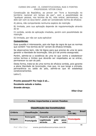 CURSO ON-LINE - D. CONSTITUCIONAL NAS 5 FONTES
PROFESSOR: VÍTOR CRUZ
84
Prof. Vítor Cruz www.pontodosconcursos.com.br
Constituição da República, ao prever ser “livre a locomoção no
território nacional em tempo de paz”, com a possibilidade de
“qualquer pessoa, nos termos da lei, nele entrar, permanecer, ou
dele sair com os seus bens”, pode ser considerado norma de eficácia:
A) plena, não comportando nenhuma espécie de restrição
B) limitada, pois sua aplicação depende de regulamentação através
de lei
C) contida, sendo de aplicação imediata, porém com possibilidade de
restrição
D) limitada, por não ser auto-aplicável
Comentários:
Essa questão é interessante, pois ela foge da regra de que as normas
que contém "nos termos da lei" seriam de eficácia limitada.
Se observamos bem, não há lógica para que precise de uma lei para
garantir a liberdade de locomoção. Isto já é de pronto assegurado.
Porém, admite-se a existência de uma lei que venha a estabelecer
certos termos e limites que deverão ser respeitados ao se entrar,
permanecer ou sair do país.
Desta forma, trata-se de uma norma de eficácia contida, pois garante
a plena liberdade de locomoção, mas que, no que tange a entrada,
permanência ou saída do país, admite-se que lei estabeleça
condicionamentos.
Letra C.
Pronto pessoal!!! Por hoje é só...
Excelente estudo a todos.
Grande abraço.
Vítor Cruz
Pontos importantes a serem fixados:
Classificação das Constituições:
Critério Classificação Conceito
No Brasil
(CF/88)
Origem
Outorgada Imposta pelo governante.
Promulgada
Promulgada Legitimada pelo povo
através de uma
 