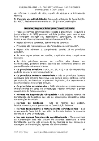 CURSO ON-LINE - D. CONSTITUCIONAL NAS 5 FONTES
PROFESSOR: VÍTOR CRUZ
87
Prof. Vítor Cruz www.pontodosconcursos.com.br
de reforma, o estado de sítio, estado de defesa e a intervenção
federal;
5- Formais de aplicabilidade: Regras de aplicação da Constituição.
Ex. ADCT, Preâmbulo e norma do art. 5º §1º da Constituição.
Normas, Regras e Princípios Constitucionais:
• Todas as normas constitucionais (exceto o preâmbulo - segundo a
jurisprudência do STF) possuem eficácia jurídica, pois mesmo que
não consigam alcançar seu destinatário, conseguem, ao menos,
impor a sua observância às demais de hierarquia inferior.
• Regras são mais concretas, definidores de condutas.
• Princípios são mais abstratos, são "mandados de otimização".
• Regras não admitem o cumprimento parcial, já os princípios
admitem.
• Se duas regras entram em conflito, o aplicador deve cumprir uma
ou outra.
• Se dois princípios entram em conflito, eles devem ser
harmonizados, podendo ambos poderão ser cumpridos embora em
graus diferentes de cumprimento.
• Os princípios sensíveis – (CF, art. 34, VII) - se não respeitados
poderão ensejar a intervenção federal.
• Os princípios federais extensíveis – São os princípios federais
aplicáveis pela simetria federativa aos demais entes políticos, como
por exemplo, as diretrizes do processo legislativo, dos orçamentos e
das investiduras nos cargos eletivos.
• Os princípios estabelecidos - Estão dispostos expressamente ou
implicitamente no texto da Constituição Federal limitando o poder
constituinte do Estado-membro.
• Normas de Reprodução Obrigatória - São aquelas normas da
Constituição da República que são de observância obrigatória pelas
Constituições Estaduais.
• Normas de Imitação - São as normas que podem,
facultativamente, estar presentes na Constituição Estadual.
• Normas formalmente e materialmente constitucionais - São
as normas da Constituição que, além de formais, tratam de assuntos
essenciais a uma Constituição.
• Normas apenas formalmente constitucionais - São as normas
da Constituição que não tratam de assuntos essenciais a uma
Constituição, porém, não deixam de ser formais já que possuem a
roupagem de Constituição, apenas não são materiais.
 