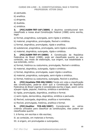 CURSO ON-LINE - D. CONSTITUCIONAL NAS 5 FONTES
PROFESSOR: VÍTOR CRUZ
89
Prof. Vítor Cruz www.pontodosconcursos.com.br
a) pactuada.
b) analítica.
c) dirigente.
d) dualista.
e) sintética.
2. (FCC/AJEM-TRT-16ª/2009) A doutrina constitucional tem
classificado a nossa atual Constituição Federal (1988) como escrita,
legal:
a) formal, pragmática, outorgada, semi-rígida e sintética.
b) material, pragmática, promulgada, flexível e sintética.
c) formal, dogmática, promulgada, rígida e analítica.
d) substancial, pragmática, promulgada, semi-rígida e analítica.
e) material, dogmática, outorgada, rígida e sintética.
3. (FCC/AJEM-TRT-4ª/2009) A Constituição da República
Federativa do Brasil (1988), pode ser classificada quanto ao seu
conteúdo, seu modo de elaboração, sua origem, sua estabilidade e
sua extensão, como:
a) formal, histórica ou costumeira, promulgada, flexível e sintética.
b) material, dogmática, outorgada, rígida e sintética.
c) formal, dogmática, promulgada, super-rígida e analítica.
d) material, pragmática, outorgada, semi-rígida e sintética.
e) formal, histórica ou costumeira, outorgada, flexível e analítica.
4. (FCC/Analista-TRE-MG/2005) Tendo em vista a classificação
das constituições, pode-se dizer que a Constituição da República
Federativa do Brasil vigente é considerada escrita e legal, assim como
a)super-rígida, popular, histórica, sintética e semântica.
b) rígida, promulgada, dogmática, analítica e formal.
c) semi-rígida, democrática, dogmática, sintética e pactuada.
d) flexível, outorgada, dogmática, analítica e nominalista.
e) flexível, promulgada, histórica, analítica e formal.
5. (FCC/Auditor TCE-AM/2007) Considerando os vários
critérios utilizados para classificar as constituições, elas podem ser
classificadas quanto
I. à forma, em escritas e não escritas;
II. ao conteúdo, em materiais e formais;
III. à origem, em promulgadas e outorgadas;
 