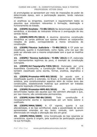CURSO ON-LINE - D. CONSTITUCIONAL NAS 5 FONTES
PROFESSOR: VÍTOR CRUZ
91
Prof. Vítor Cruz www.pontodosconcursos.com.br
d) promulgadas se apresentam por meio de imposições do poder de
determinada época, sem a participação popular, tendo natureza
imutável.
e) analíticas ou dirigentes, examinam e regulamentam todos os
assuntos que entendam relevantes à formação, destinação e
funcionamento do Estado.
10. (CESPE/Analista - TJ-RR/2012) Na denominada constituição
semântica, a atividade do intérprete limita-se à averiguação de seu
sentido literal.
11. (CESPE/MPE-PI/2012) A doutrina denomina constituição
semântica as cartas políticas que apenas refletem as subjacentes
relações de poder, correspondendo a meros simulacros de
constituição.
12. (CESPE/Técnico Judiciário - TJ-RR/2012) A CF pode ser
classificada, quanto à mutabilidade, como rígida, uma vez que não
pode ser alterada com a mesma simplicidade com a qual se modifica
uma lei.
13. (CESPE/ Técnico Judiciário - TJ-RR/ 2012) A CF, elaborada
por representantes legítimos do povo, é exemplo de constituição
outorgada.
14. (CESPE/AJ-Taquigrafia-TJES/2011) Outorgada por uma
Assembleia Constituinte, a Constituição Federal de 1988 (CF) é
também classificada como escrita, formal, analítica, dogmática e
rígida.
15. (CESPE/Promotor-MPE-RO/2010) De acordo com a
classificação quanto à extensão, no Brasil, a Constituição de 1988 é
sintética, pois constitucionaliza aspectos além do núcleo duro das
constituições, estabelecendo matérias que poderiam ser tratadas
mediante legislação infraconstitucional.
16. (CESPE/Promotor-MPE-RO/2010) As constituições
denominadas rígidas são aquelas que não admitem alteração e que,
por isso mesmo, são consideradas permanentes.
17. (CESPE/AJAA-TRE-BA/2010) Toda constituição é
necessariamente escrita e representada por um texto solene e
codificado.
18. (CESPE/MMA/2009) A CF vigente, quanto à sua
alterabilidade, é do tipo semiflexível, dada a possibilidade de serem
apresentadas emendas ao seu texto; contudo, com quorum
diferenciado em relação à alteração das leis em geral.
19. (CESPE/MMA/2009) Uma Constituição do tipo cesarista se
caracteriza, quanto à origem, pela ausência da participação popular
na sua formação.
 