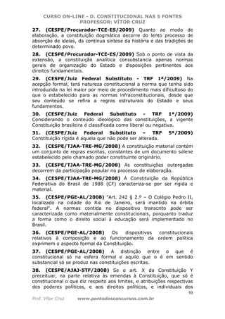 CURSO ON-LINE - D. CONSTITUCIONAL NAS 5 FONTES
PROFESSOR: VÍTOR CRUZ
93
Prof. Vítor Cruz www.pontodosconcursos.com.br
27. (CESPE/Procurador-TCE-ES/2009) Quanto ao modo de
elaboração, a constituição dogmática decorre do lento processo de
absorção de ideias, da contínua síntese da história e das tradições de
determinado povo.
28. (CESPE/Procurador-TCE-ES/2009) Sob o ponto de vista da
extensão, a constituição analítica consubstancia apenas normas
gerais de organização do Estado e disposições pertinentes aos
direitos fundamentais.
29. (CESPE/Juiz Federal Substituto - TRF 1ª/2009) Na
acepção formal, terá natureza constitucional a norma que tenha sido
introduzida na lei maior por meio de procedimento mais dificultoso do
que o estabelecido para as normas infraconstitucionais, desde que
seu conteúdo se refira a regras estruturais do Estado e seus
fundamentos.
30. (CESPE/Juiz Federal Substituto - TRF 1ª/2009)
Considerando o conteúdo ideológico das constituições, a vigente
Constituição brasileira é classificada como liberal ou negativa.
31. (CESPE/Juiz Federal Substituto – TRF 5ª/2009)
Constituição rígida é aquela que não pode ser alterada.
32. (CESPE/TJAA-TRE-MG/2008) A constituição material contém
um conjunto de regras escritas, constantes de um documento solene
estabelecido pelo chamado poder constituinte originário.
33. (CESPE/TJAA-TRE-MG/2008) As constituições outorgadas
decorrem da participação popular no processo de elaboração.
34. (CESPE/TJAA-TRE-MG/2008) A Constituição da República
Federativa do Brasil de 1988 (CF) caracteriza-se por ser rígida e
material.
35. (CESPE/PGE-AL/2008) "Art. 242 § 2.º – O Colégio Pedro II,
localizado na cidade do Rio de Janeiro, será mantido na órbita
federal". A normas contida no dispositivo transcrito pode ser
caracterizada como materialmente constitucionais, porquanto traduz
a forma como o direito social à educação será implementado no
Brasil.
36. (CESPE/PGE-AL/2008) Os dispositivos constitucionais
relativos à composição e ao funcionamento da ordem política
exprimem o aspecto formal da Constituição.
37. (CESPE/PGE-AL/2008) A distinção entre o que é
constitucional só na esfera formal e aquilo que o é em sentido
substancial só se produz nas constituições escritas.
38. (CESPE/AJAJ-STF/2008) Se o art. X da Constituição Y
preceituar, na parte relativa às emendas à Constituição, que só é
constitucional o que diz respeito aos limites, e atribuições respectivas
dos poderes políticos, e aos direitos políticos, e individuais dos
 