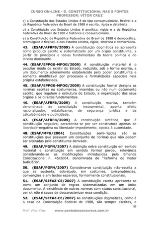 CURSO ON-LINE - D. CONSTITUCIONAL NAS 5 FONTES
PROFESSOR: VÍTOR CRUZ
95
Prof. Vítor Cruz www.pontodosconcursos.com.br
c) a Constituição dos Estados Unidos é do tipo consuetudinária, flexível e a
da República Federativa do Brasil de 1988 é escrita, rígida e detalhista.
d) a Constituição dos Estados Unidos é analítica, rígida e a da República
Federativa do Brasil de 1988 é histórica e consuetudinária.
e) a Constituição da República Federativa do Brasil de 1988 é democrática,
promulgada e flexível, a dos Estados Unidos, rígida, sintética e democrática.
43. (ESAF/AFRFB/2009) A constituição dogmática se apresenta
como produto escrito e sistematizado por um órgão constituinte, a
partir de princípios e ideias fundamentais da teoria política e do
direito dominante.
44. (ESAF/EPPGG-MPOG/2009) A constituição material é o
peculiar modo de existir do Estado, reduzido, sob a forma escrita, a
um documento solenemente estabelecido pelo poder constituinte e
somente modificável por processos e formalidades especiais nela
própria estabelecidos.
45. (ESAF/EPPGG-MPOG/2009) A constituição formal designa as
normas escritas ou costumeiras, inseridas ou não num documento
escrito, que regulam a estrutura do Estado, a organização dos seus
órgãos e os direitos fundamentais.
46. (ESAF/AFRFB/2009) A constituição escrita, também
denominada de constituição instrumental, aponta efeito
racionalizador, estabilizante, de segurança jurídica e de
calculabilidade e publicidade.
47. (ESAF/AFRFB/2009) A constituição sintética, que é
constituição negativa, caracteriza-se por ser construtora apenas de
liberdade-negativa ou liberdade-impedimento, oposta à autoridade.
48. (ESAF/MPU/2004) Constituições semi-rígidas são as
constituições que possuem um conjunto de normas que não podem
ser alteradas pelo constituinte derivado.
49. (ESAF/PGFN/2007) A distinção entre constituição em sentido
material e constituição em sentido formal perdeu relevância
considerando-se as modificações introduzidas pela Emenda
Constitucional n. 45/2004, denominada de "Reforma do Poder
Judiciário".
50. (ESAF/PGFN/2007) Considera-se constituição não-escrita a
que se sustenta, sobretudo, em costumes, jurisprudências,
convenções e em textos esparsos, formalmente constitucionais.
51. (ESAF/SEFAZ-CE/2007) A constituição escrita apresenta-se
como um conjunto de regras sistematizadas em um único
documento. A existência de outras normas com status constitucional,
per si, não é capaz de descaracterizar essa condição.
52. (ESAF/SEFAZ-CE/2007) As constituições dogmáticas, como é
o caso da Constituição Federal de 1988, são sempre escritas, e
 