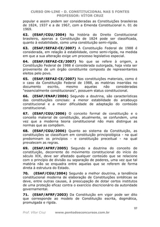 CURSO ON-LINE - D. CONSTITUCIONAL NAS 5 FONTES
PROFESSOR: VÍTOR CRUZ
97
Prof. Vítor Cruz www.pontodosconcursos.com.br
popular e assim podem ser consideradas as Constituições brasileiras
de 1824, 1937 e a de 1967, com a Emenda Constitucional n. 01 de
1969.
62. (ESAF/CGU/2004) Na história do Direito Constitucional
brasileiro, apenas a Constituição de 1824 pode ser classificada,
quanto à estabilidade, como uma constituição semi-rígida.
63. (ESAF/SEFAZ-CE/2007) A Constituição Federal de 1988 é
considerada, em relação à estabilidade, como semi-rígida, na medida
em que a sua alteração exige um processo legislativo especial.
64. (ESAF/SEFAZ-CE/2007) No que se refere à origem, a
Constituição Federal de 1988 é considerada outorgada, haja vista ser
proveniente de um órgão constituinte composto de representantes
eleitos pelo povo.
65. (ESAF/SEFAZ-CE/2007) Nas constituições materiais, como é
o caso da Constituição Federal de 1988, as matérias inseridas no
documento escrito, mesmo aquelas não consideradas
"essencialmente constitucionais", possuem status constitucional.
66. (ESAF/ENAP/2006) Segundo a doutrina, são características
das constituições concisas: a menor estabilidade do arcabouço
constitucional e a maior dificuldade de adaptação do conteúdo
constitucional.
67. (ESAF/CGU/2006) O conceito formal de constituição e o
conceito material de constituição, atualmente, se confundem, uma
vez que a moderna teoria constitucional não mais distingue as
normas que as compõem.
68. (ESAF/CGU/2006) Quanto ao sistema da Constituição, as
constituições se classificam em constituição principiológica - na qual
predominam os princípios - e constituição preceitual - na qual
prevalecem as regras.
69. (ESAF/AFRF/2005) Segundo a doutrina do conceito de
constituição, decorrente do movimento constitucional do início do
século XIX, deve ser afastado qualquer conteúdo que se relacione
com o princípio de divisão ou separação de poderes, uma vez que tal
matéria não se enquadra entre aquelas que se referem de forma
direta à estrutura do Estado.
70. (ESAF/CGU/2004) Segundo a melhor doutrina, a tendência
constitucional moderna de elaboração de Constituições sintéticas se
deve, entre outras causas, à preocupação de dotar certos institutos
de uma proteção eficaz contra o exercício discricionário da autoridade
governamental.
71. (ESAF/AFRF/2003) Da Constituição em vigor pode ser dito
que corresponde ao modelo de Constituição escrita, dogmática,
promulgada e rígida.
 