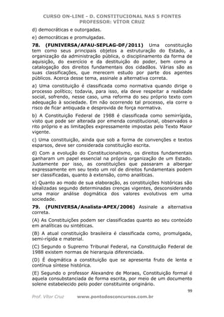 CURSO ON-LINE - D. CONSTITUCIONAL NAS 5 FONTES
PROFESSOR: VÍTOR CRUZ
99
Prof. Vítor Cruz www.pontodosconcursos.com.br
d) democráticas e outorgadas.
e) democráticas e promulgadas.
78. (FUNIVERSA/AFAU-SEPLAG-DF/2011) Uma constituição
tem como seus principais objetos a estruturação do Estado, a
organização da administração pública, o disciplinamento da forma de
aquisição, do exercício e da destituição do poder, bem como a
catalogação dos direitos fundamentais dos cidadãos. Várias são as
suas classificações, que merecem estudo por parte dos agentes
públicos. Acerca desse tema, assinale a alternativa correta.
a) Uma constituição é classificada como normativa quando dirige o
processo político; todavia, para isso, ela deve respeitar a realidade
social, sofrendo, nesse caso, uma reforma do seu próprio texto com
adequação à sociedade. Em não ocorrendo tal processo, ela corre o
risco de ficar antiquada e desprovida de força normativa.
b) A Constituição Federal de 1988 é classificada como semirrígida,
visto que pode ser alterada por emenda constitucional, observados o
rito próprio e as limitações expressamente impostas pelo Texto Maior
vigente.
c) Uma constituição, ainda que sob a forma de convenções e textos
esparsos, deve ser considerada constituição escrita.
d) Com a evolução do Constitucionalismo, os direitos fundamentais
ganharam um papel essencial na própria organização de um Estado.
Justamente por isso, as constituições que passaram a albergar
expressamente em seu texto um rol de direitos fundamentais podem
ser classificadas, quanto à extensão, como analíticas.
e) Quanto ao modo de sua elaboração, as constituições históricas são
idealizadas segundo determinadas crenças vigentes, desconsiderando
uma maior análise dogmática dos valores evolutivos em uma
sociedade.
79. (FUNIVERSA/Analista-APEX/2006) Assinale a alternativa
correta.
(A) As Constituições podem ser classificadas quanto ao seu conteúdo
em analíticas ou sintéticas.
(B) A atual constituição brasileira é classificada como, promulgada,
semi-rígida e material.
(C) Segundo o Supremo Tribunal Federal, na Constituição Federal de
1988 existem normas de hierarquia diferenciada.
(D) É dogmática a constituição que se apresenta fruto de lenta e
contínua síntese histórica.
(E) Segundo o professor Alexandre de Moraes, Constituição formal é
aquela consubstanciada de forma escrita, por meio de um documento
solene estabelecido pelo poder constituinte originário.
 