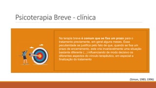 Psicoterapia Breve - clínica
A prática clínica e de pesquisa têm indicado que a maior parte das demandas por psicoterapia está
ligada a dificuldades e situações envolvendo relacionamentos interpessoais específicos, para as quais
colaboram fortemente as expectativas irrealistas do sujeito em relação a si mesmo e/ou aos demais,
assim como avaliações inadequadas das expectativas que os outros têm em relação a ele
Com base nesses pressupostos, atenta-se para a qualidade adaptativa de suas respostas a essas
situações, procurando-se aferir o grau de prazer que vem obtendo, à medida que consegue ou não a
satisfação de suas necessidades.
(Simon, 1983; 1996)
O foco ou conflito focal refere-se ao conflito ou situação atual do
paciente, subjacente ao qual existe o conflito nuclear exacerbado.
Esse foco deve ser resolvido por ação direta e específica,
negligenciando os outros aspectos da personalidade. Fiorini
(2004) deu a essa estratégia de atenção seletiva o nome de
omissões deliberadas, no qual se deve deixar passar material
atraente sempre que este se mostre irrelevante ou afastado do foco.
Como é praticamente impossível que uma pessoa tenha apenas
um conflito, visto a multicausalidade de uma psicopatologia
psicodinâmica, é preciso detectar determinadas situações
conflitivas mais significativas em determinado momento, que
são as que precipitam a consulta.
Na terapia breve é comum que se fixe um prazo para o
tratamento previamente, em geral alguns meses. Essa
peculiaridade se justifica pelo fato de que, quando se fixa um
prazo de encerramento, este cria invariavelmente uma situação
bastante diferente (...) influenciando de modo decisivo os
diferentes aspectos do vínculo terapêutico, em especial a
finalização do tratamento
 