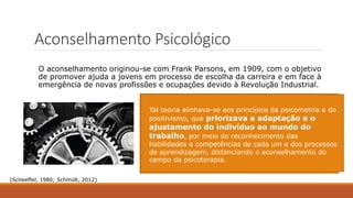 Aconselhamento Psicológico
O aconselhamento originou-se com Frank Parsons, em 1909, com o objetivo
de promover ajuda a jovens em processo de escolha da carreira e em face à
emergência de novas profissões e ocupações devido à Revolução Industrial.
O foco do aconselhamento era, portanto, conhecer
as principais inclinações desses jovens para que
eles pudessem ser encaminhados para ocupações
consideradas adequadas a esses perfis
profissionais, tanto no cenário escolar como no
organizacional.
Nesta época, os indivíduos eram diferenciados em
termos de habilidades físicas, aptidões e interesses,
de modo que realizassem os encaminhando das
pessoas para as profissões consideradas ideais a
partir do exame dessas características apresentadas
por cada um.
Tal teoria alinhava-se aos princípios da psicometria e do
positivismo, que priorizava a adaptação e o
ajustamento do indivíduo ao mundo do
trabalho, por meio do reconhecimento das
habilidades e competências de cada um e dos processos
de aprendizagem, distanciando o aconselhamento do
campo da psicoterapia.
(Scheeffer, 1980; Schmidt, 2012)
 