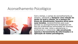 Aconselhamento Psicológico
Com o tempo, o campo do aconselhamento se
ampliou, passando a designar uma relação de
ajuda na qual o cliente, ou a pessoa em
busca de atendimento, buscava alívio para
suas tensões, esclarecimentos para suas
dúvidas ou acompanhamento terapêutico em
face de problemáticas enfrentadas em diversos
domínios da vida, como o educacional, o
profissional e o emocional, não envolvendo
apenas o fornecimento de informações e a
aplicação de testes psicológicos.
 