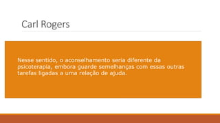 Carl Rogers
Foi o estudo de Carl Rogers (1942), especificamente
a publicação da obra Counseling and Psychotherapy,
que promoveu essa ampliação no campo do
aconselhamento e a sua maior aproximação com a
área da Psicologia Clínica e da psicoterapia, que já
tinha bastante tradição à época.
A tarefa de aconselhar como o "processo de
indicar caminhos, direções e de procedimentos
ou de criar condições para que a pessoa faça,
ela própria, o julgamento das alternativas e
formule suas opções".
Nesse sentido, o aconselhamento seria diferente da
psicoterapia, embora guarde semelhanças com essas outras
tarefas ligadas a uma relação de ajuda.
 
