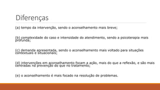 (a) tempo da intervenção, sendo o aconselhamento mais breve;
(b) complexidade do caso e intensidade do atendimento, sendo a psicoterapia mais
profunda;
(c) demanda apresentada, sendo o aconselhamento mais voltado para situações
contextuais e situacionais;
(d) intervenções em aconselhamento focam a ação, mais do que a reflexão, e são mais
centradas na prevenção do que no tratamento;
(e) o aconselhamento é mais focado na resolução de problemas.
Diferenças
 