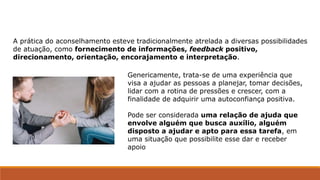 Genericamente, trata-se de uma experiência que
visa a ajudar as pessoas a planejar, tomar decisões,
lidar com a rotina de pressões e crescer, com a
finalidade de adquirir uma autoconfiança positiva.
Pode ser considerada uma relação de ajuda que
envolve alguém que busca auxílio, alguém
disposto a ajudar e apto para essa tarefa, em
uma situação que possibilite esse dar e receber
apoio
A prática do aconselhamento esteve tradicionalmente atrelada a diversas possibilidades
de atuação, como fornecimento de informações, feedback positivo,
direcionamento, orientação, encorajamento e interpretação.
 
