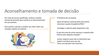 Aconselhamento e tomada de decisão
Quais tentativas a pessoa já fez para tentar
solucionar aquela situação/conflito?
O que ela ouve de outras pessoas a respeito dela
mesma e/ou daquela situação?
Investigar a rede de apoio disponível a ela.
Por meio da escuta qualificada, analisar o estado
mental do paciente para auxilia-lo no direcionamento
de suas queixas.
Para auxiliar a pessoa a ampliar seu olhar sobre sua
situação, explore ao máximo:
O histórico de sua queixa.
Juntos, explorar quais são os elementos que
podem contribuir para que ela
tome uma decisão mais assertiva.
 