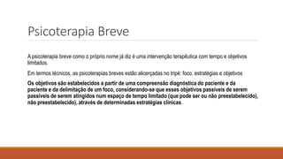 Psicoterapia Breve
A psicoterapia breve como o próprio nome já diz é uma intervenção terapêutica com tempo e objetivos
limitados.
Em termos técnicos, as psicoterapias breves estão alicerçadas no tripé: foco, estratégias e objetivos
Os objetivos são estabelecidos a partir de uma compreensão diagnóstica do paciente e da
paciente e da delimitação de um foco, considerando-se que esses objetivos passíveis de serem
passíveis de serem atingidos num espaço de tempo limitado (que pode ser ou não preestabelecido),
não preestabelecido), através de determinadas estratégias clínicas.
 