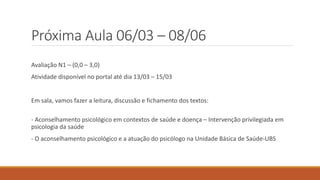 Próxima Aula 06/03 – 08/06
Avaliação N1 – (0,0 – 3,0)
Atividade disponível no portal até dia 13/03 – 15/03
Em sala, vamos fazer a leitura, discussão e fichamento dos textos:
- Aconselhamento psicológico em contextos de saúde e doença – Intervenção privilegiada em
psicologia da saúde
- O aconselhamento psicológico e a atuação do psicólogo na Unidade Básica de Saúde-UBS
 
